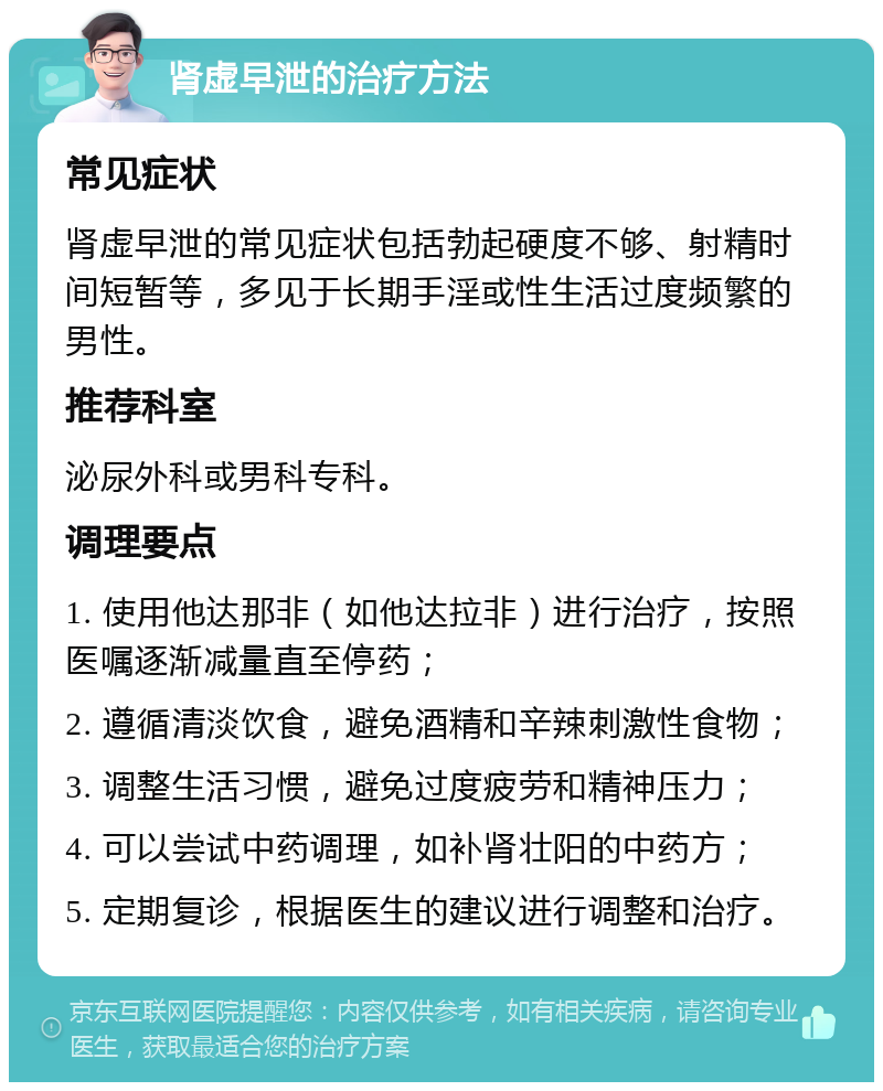 肾虚早泄的治疗方法 常见症状 肾虚早泄的常见症状包括勃起硬度不够、射精时间短暂等，多见于长期手淫或性生活过度频繁的男性。 推荐科室 泌尿外科或男科专科。 调理要点 1. 使用他达那非（如他达拉非）进行治疗，按照医嘱逐渐减量直至停药； 2. 遵循清淡饮食，避免酒精和辛辣刺激性食物； 3. 调整生活习惯，避免过度疲劳和精神压力； 4. 可以尝试中药调理，如补肾壮阳的中药方； 5. 定期复诊，根据医生的建议进行调整和治疗。