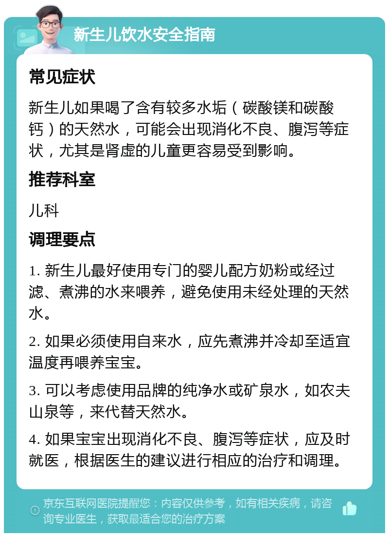 新生儿饮水安全指南 常见症状 新生儿如果喝了含有较多水垢（碳酸镁和碳酸钙）的天然水，可能会出现消化不良、腹泻等症状，尤其是肾虚的儿童更容易受到影响。 推荐科室 儿科 调理要点 1. 新生儿最好使用专门的婴儿配方奶粉或经过滤、煮沸的水来喂养，避免使用未经处理的天然水。 2. 如果必须使用自来水，应先煮沸并冷却至适宜温度再喂养宝宝。 3. 可以考虑使用品牌的纯净水或矿泉水，如农夫山泉等，来代替天然水。 4. 如果宝宝出现消化不良、腹泻等症状，应及时就医，根据医生的建议进行相应的治疗和调理。