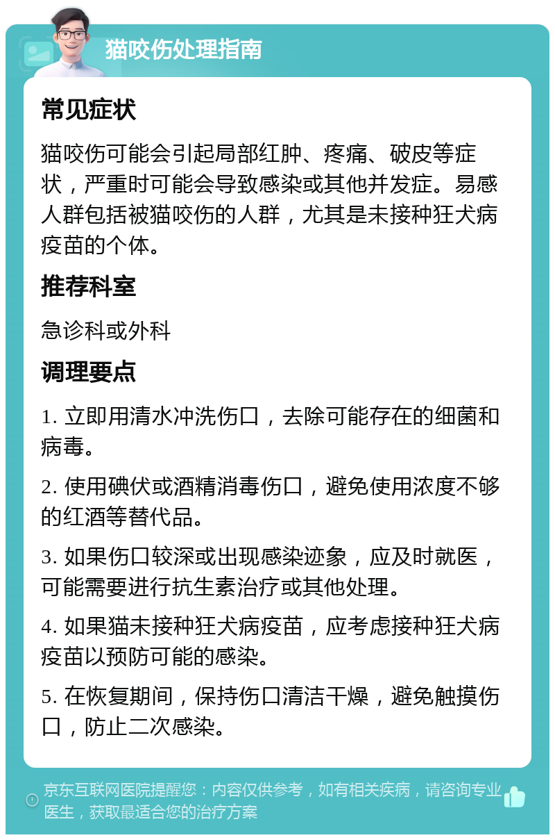 猫咬伤处理指南 常见症状 猫咬伤可能会引起局部红肿、疼痛、破皮等症状，严重时可能会导致感染或其他并发症。易感人群包括被猫咬伤的人群，尤其是未接种狂犬病疫苗的个体。 推荐科室 急诊科或外科 调理要点 1. 立即用清水冲洗伤口，去除可能存在的细菌和病毒。 2. 使用碘伏或酒精消毒伤口，避免使用浓度不够的红酒等替代品。 3. 如果伤口较深或出现感染迹象，应及时就医，可能需要进行抗生素治疗或其他处理。 4. 如果猫未接种狂犬病疫苗，应考虑接种狂犬病疫苗以预防可能的感染。 5. 在恢复期间，保持伤口清洁干燥，避免触摸伤口，防止二次感染。