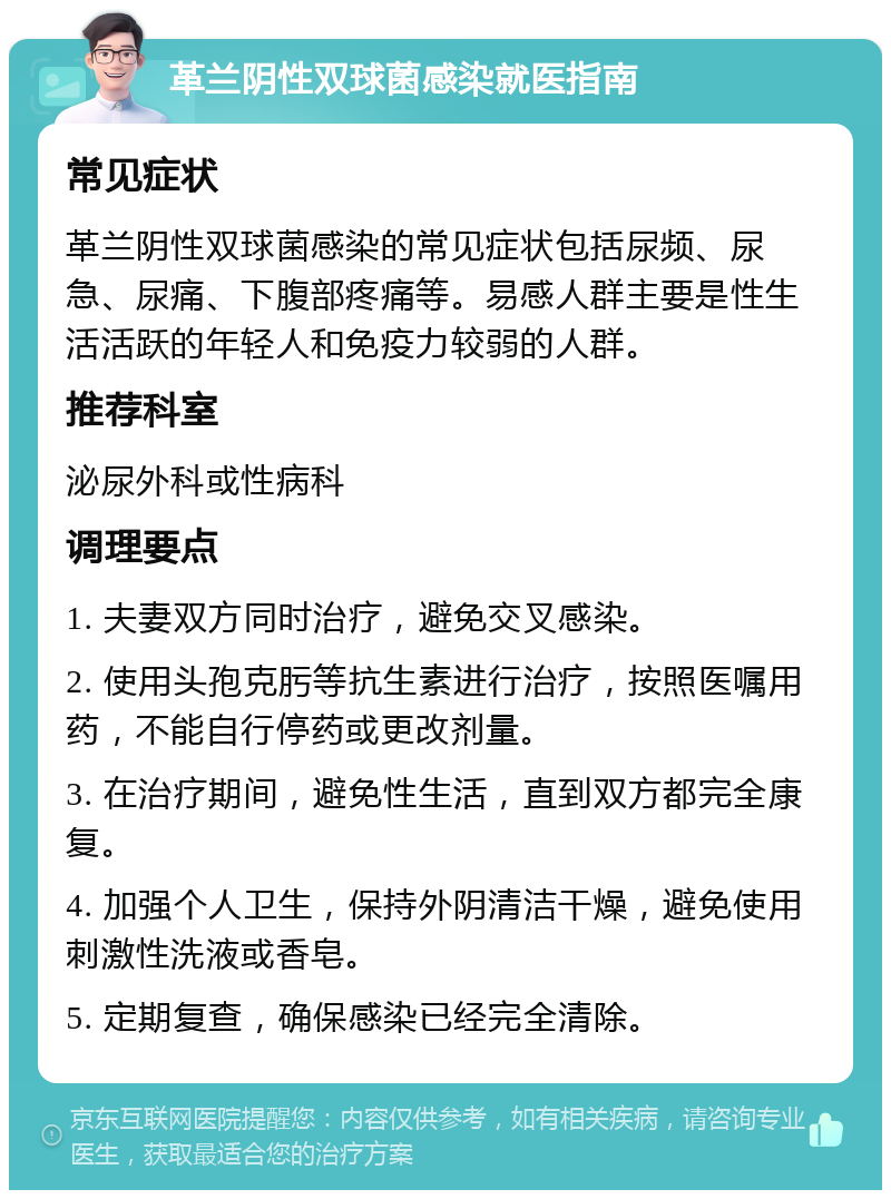 革兰阴性双球菌感染就医指南 常见症状 革兰阴性双球菌感染的常见症状包括尿频、尿急、尿痛、下腹部疼痛等。易感人群主要是性生活活跃的年轻人和免疫力较弱的人群。 推荐科室 泌尿外科或性病科 调理要点 1. 夫妻双方同时治疗，避免交叉感染。 2. 使用头孢克肟等抗生素进行治疗，按照医嘱用药，不能自行停药或更改剂量。 3. 在治疗期间，避免性生活，直到双方都完全康复。 4. 加强个人卫生，保持外阴清洁干燥，避免使用刺激性洗液或香皂。 5. 定期复查，确保感染已经完全清除。