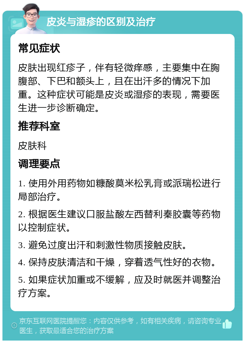 皮炎与湿疹的区别及治疗 常见症状 皮肤出现红疹子，伴有轻微痒感，主要集中在胸腹部、下巴和额头上，且在出汗多的情况下加重。这种症状可能是皮炎或湿疹的表现，需要医生进一步诊断确定。 推荐科室 皮肤科 调理要点 1. 使用外用药物如糠酸莫米松乳膏或派瑞松进行局部治疗。 2. 根据医生建议口服盐酸左西替利秦胶囊等药物以控制症状。 3. 避免过度出汗和刺激性物质接触皮肤。 4. 保持皮肤清洁和干燥，穿着透气性好的衣物。 5. 如果症状加重或不缓解，应及时就医并调整治疗方案。