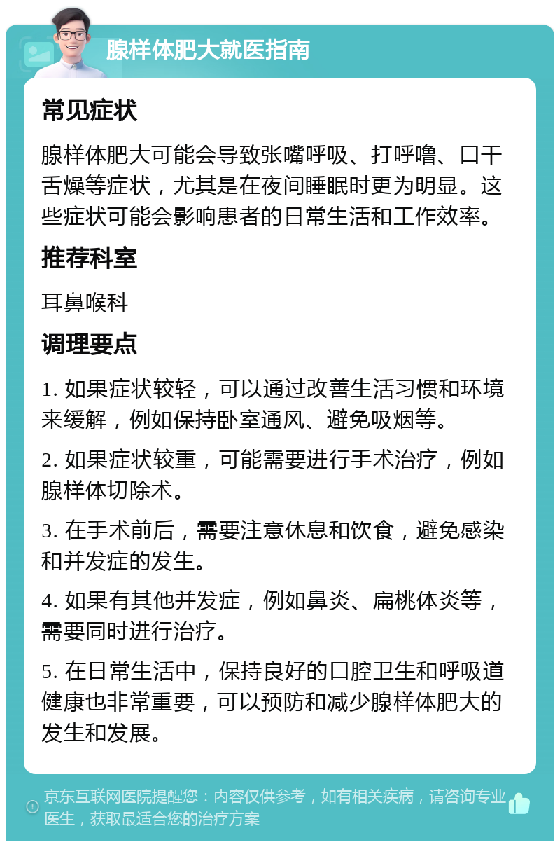 腺样体肥大就医指南 常见症状 腺样体肥大可能会导致张嘴呼吸、打呼噜、口干舌燥等症状，尤其是在夜间睡眠时更为明显。这些症状可能会影响患者的日常生活和工作效率。 推荐科室 耳鼻喉科 调理要点 1. 如果症状较轻，可以通过改善生活习惯和环境来缓解，例如保持卧室通风、避免吸烟等。 2. 如果症状较重，可能需要进行手术治疗，例如腺样体切除术。 3. 在手术前后，需要注意休息和饮食，避免感染和并发症的发生。 4. 如果有其他并发症，例如鼻炎、扁桃体炎等，需要同时进行治疗。 5. 在日常生活中，保持良好的口腔卫生和呼吸道健康也非常重要，可以预防和减少腺样体肥大的发生和发展。