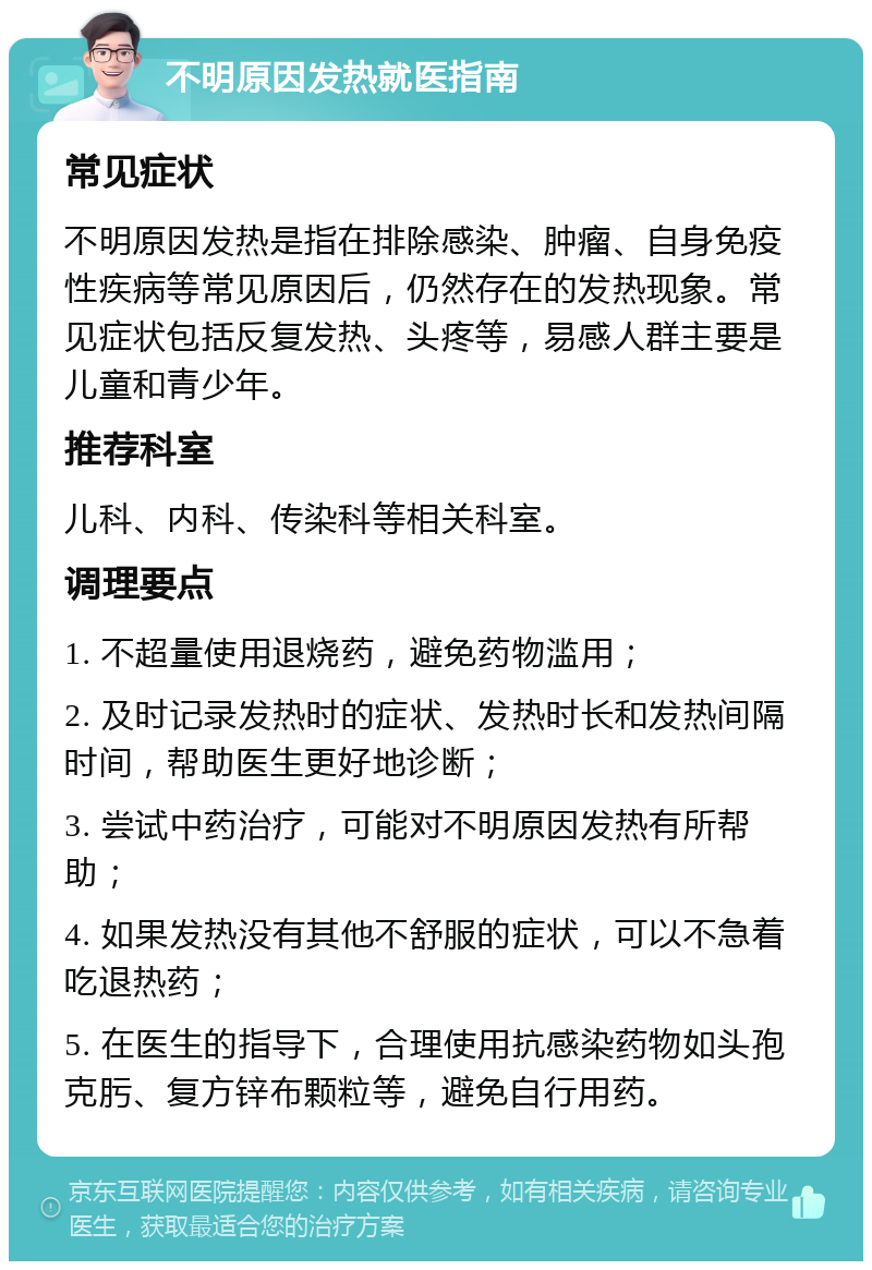 不明原因发热就医指南 常见症状 不明原因发热是指在排除感染、肿瘤、自身免疫性疾病等常见原因后，仍然存在的发热现象。常见症状包括反复发热、头疼等，易感人群主要是儿童和青少年。 推荐科室 儿科、内科、传染科等相关科室。 调理要点 1. 不超量使用退烧药，避免药物滥用； 2. 及时记录发热时的症状、发热时长和发热间隔时间，帮助医生更好地诊断； 3. 尝试中药治疗，可能对不明原因发热有所帮助； 4. 如果发热没有其他不舒服的症状，可以不急着吃退热药； 5. 在医生的指导下，合理使用抗感染药物如头孢克肟、复方锌布颗粒等，避免自行用药。