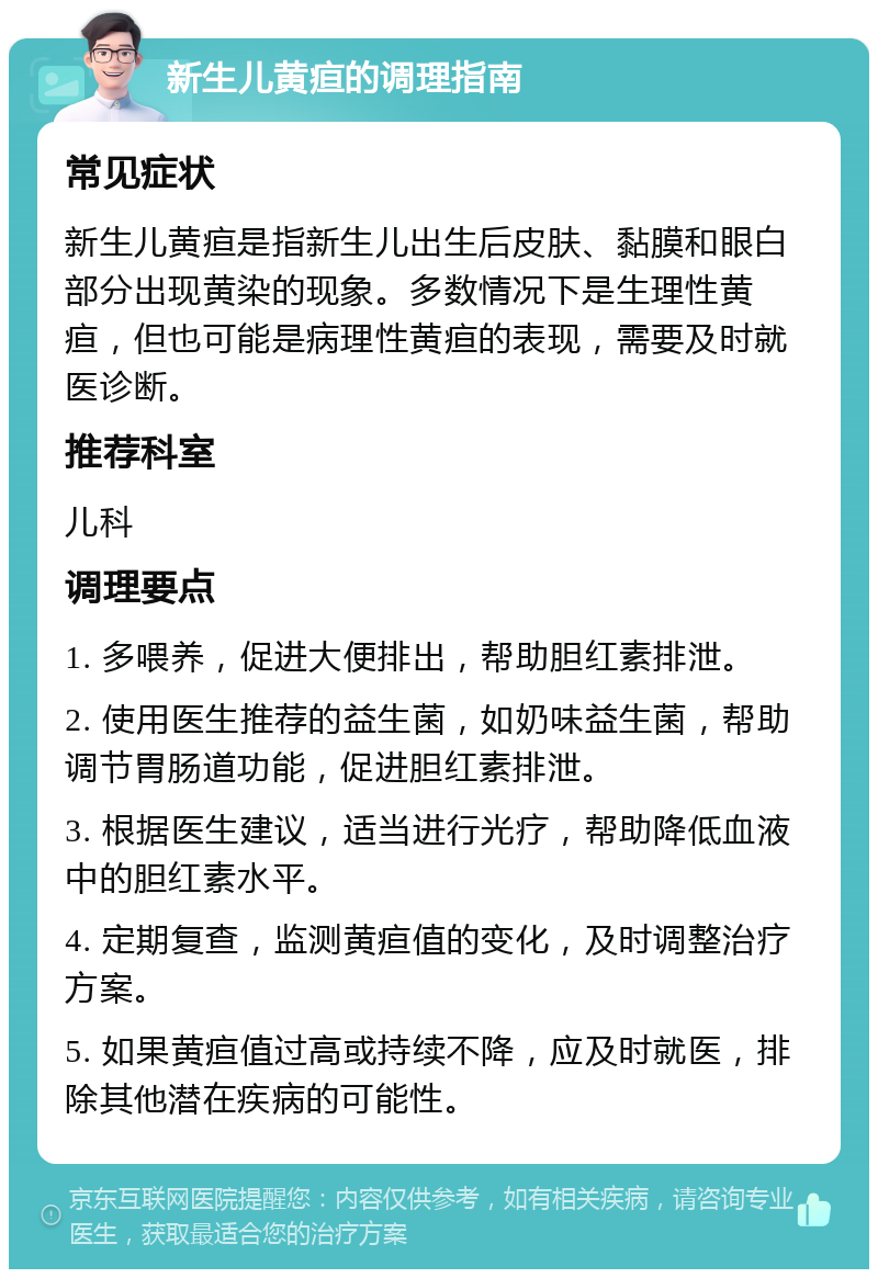 新生儿黄疸的调理指南 常见症状 新生儿黄疸是指新生儿出生后皮肤、黏膜和眼白部分出现黄染的现象。多数情况下是生理性黄疸，但也可能是病理性黄疸的表现，需要及时就医诊断。 推荐科室 儿科 调理要点 1. 多喂养，促进大便排出，帮助胆红素排泄。 2. 使用医生推荐的益生菌，如奶味益生菌，帮助调节胃肠道功能，促进胆红素排泄。 3. 根据医生建议，适当进行光疗，帮助降低血液中的胆红素水平。 4. 定期复查，监测黄疸值的变化，及时调整治疗方案。 5. 如果黄疸值过高或持续不降，应及时就医，排除其他潜在疾病的可能性。