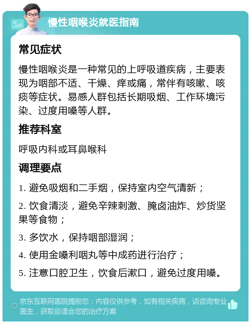 慢性咽喉炎就医指南 常见症状 慢性咽喉炎是一种常见的上呼吸道疾病，主要表现为咽部不适、干燥、痒或痛，常伴有咳嗽、咳痰等症状。易感人群包括长期吸烟、工作环境污染、过度用嗓等人群。 推荐科室 呼吸内科或耳鼻喉科 调理要点 1. 避免吸烟和二手烟，保持室内空气清新； 2. 饮食清淡，避免辛辣刺激、腌卤油炸、炒货坚果等食物； 3. 多饮水，保持咽部湿润； 4. 使用金嗓利咽丸等中成药进行治疗； 5. 注意口腔卫生，饮食后漱口，避免过度用嗓。