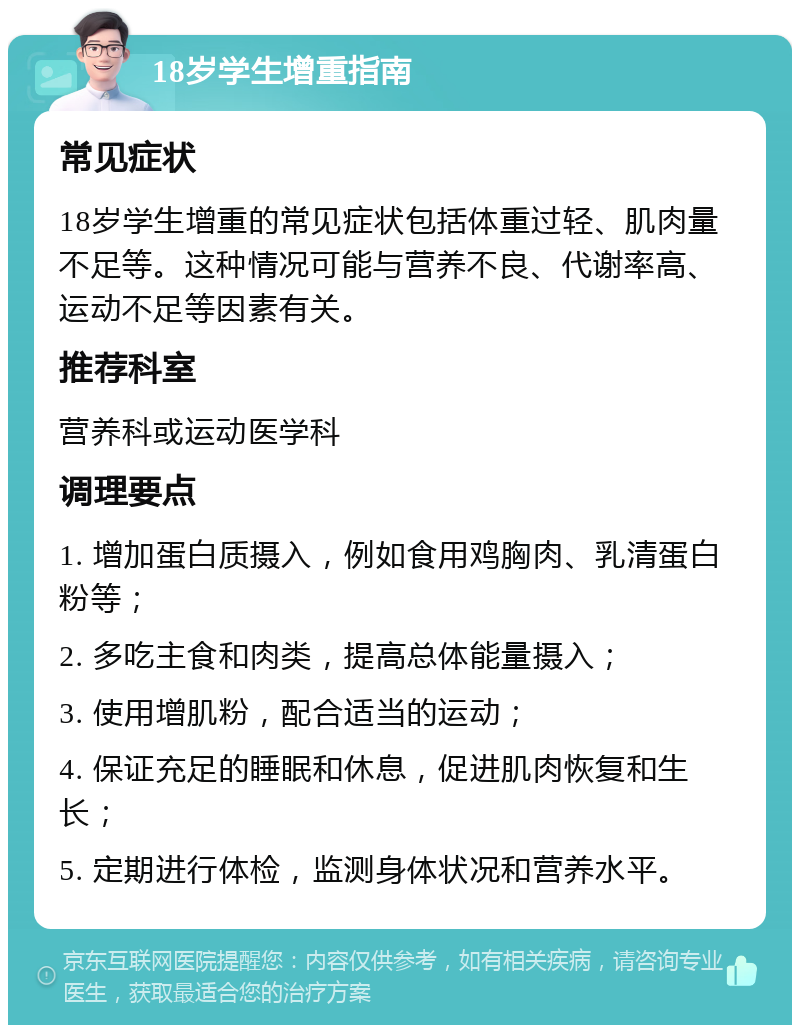 18岁学生增重指南 常见症状 18岁学生增重的常见症状包括体重过轻、肌肉量不足等。这种情况可能与营养不良、代谢率高、运动不足等因素有关。 推荐科室 营养科或运动医学科 调理要点 1. 增加蛋白质摄入，例如食用鸡胸肉、乳清蛋白粉等； 2. 多吃主食和肉类，提高总体能量摄入； 3. 使用增肌粉，配合适当的运动； 4. 保证充足的睡眠和休息，促进肌肉恢复和生长； 5. 定期进行体检，监测身体状况和营养水平。