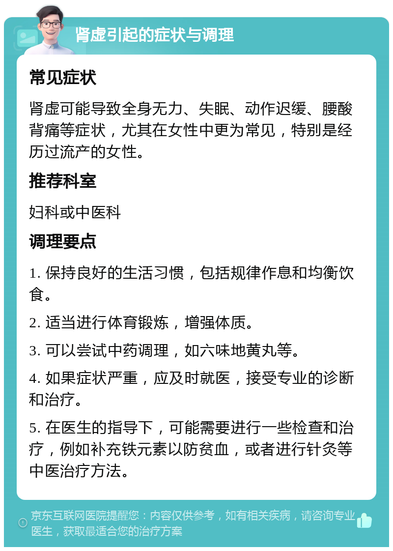 肾虚引起的症状与调理 常见症状 肾虚可能导致全身无力、失眠、动作迟缓、腰酸背痛等症状，尤其在女性中更为常见，特别是经历过流产的女性。 推荐科室 妇科或中医科 调理要点 1. 保持良好的生活习惯，包括规律作息和均衡饮食。 2. 适当进行体育锻炼，增强体质。 3. 可以尝试中药调理，如六味地黄丸等。 4. 如果症状严重，应及时就医，接受专业的诊断和治疗。 5. 在医生的指导下，可能需要进行一些检查和治疗，例如补充铁元素以防贫血，或者进行针灸等中医治疗方法。