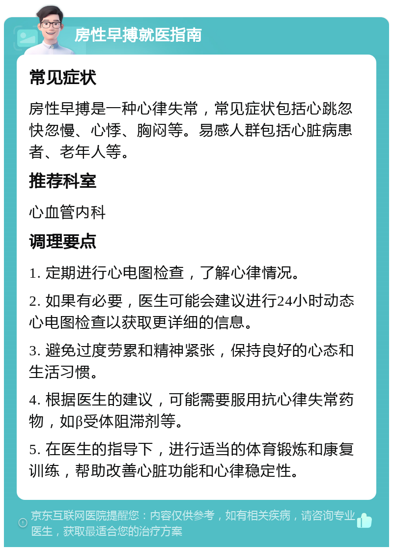 房性早搏就医指南 常见症状 房性早搏是一种心律失常，常见症状包括心跳忽快忽慢、心悸、胸闷等。易感人群包括心脏病患者、老年人等。 推荐科室 心血管内科 调理要点 1. 定期进行心电图检查，了解心律情况。 2. 如果有必要，医生可能会建议进行24小时动态心电图检查以获取更详细的信息。 3. 避免过度劳累和精神紧张，保持良好的心态和生活习惯。 4. 根据医生的建议，可能需要服用抗心律失常药物，如β受体阻滞剂等。 5. 在医生的指导下，进行适当的体育锻炼和康复训练，帮助改善心脏功能和心律稳定性。