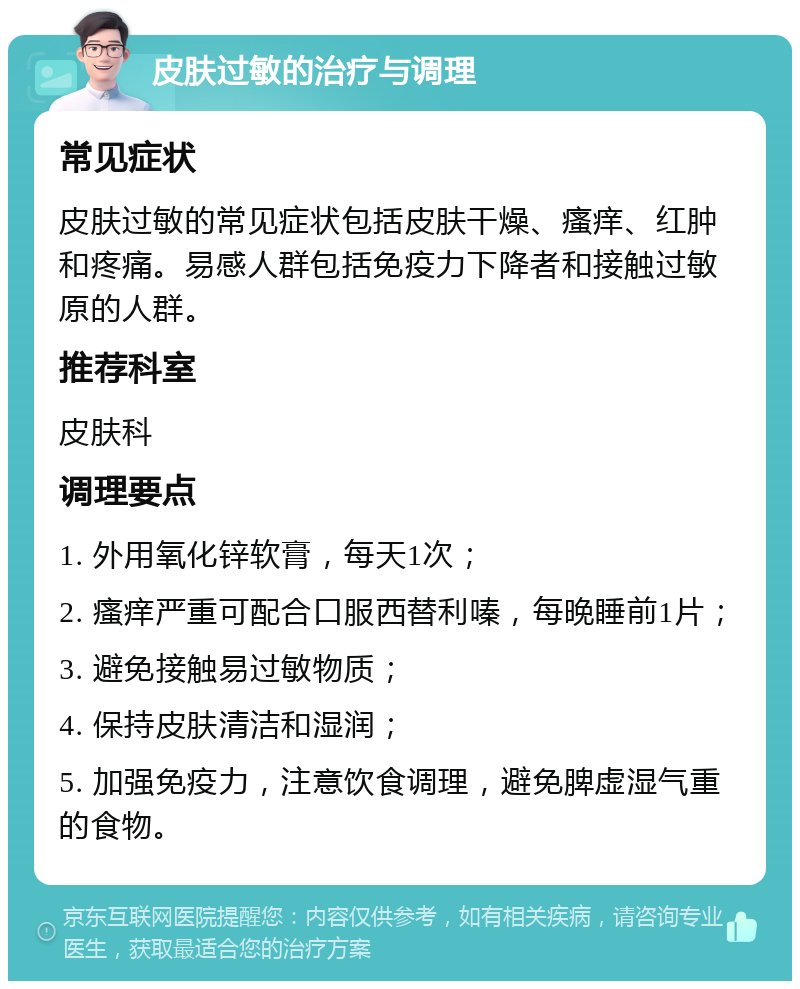 皮肤过敏的治疗与调理 常见症状 皮肤过敏的常见症状包括皮肤干燥、瘙痒、红肿和疼痛。易感人群包括免疫力下降者和接触过敏原的人群。 推荐科室 皮肤科 调理要点 1. 外用氧化锌软膏，每天1次； 2. 瘙痒严重可配合口服西替利嗪，每晚睡前1片； 3. 避免接触易过敏物质； 4. 保持皮肤清洁和湿润； 5. 加强免疫力，注意饮食调理，避免脾虚湿气重的食物。