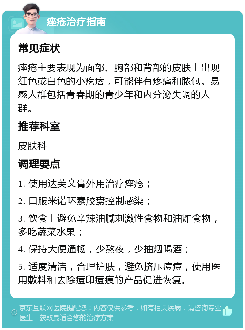 痤疮治疗指南 常见症状 痤疮主要表现为面部、胸部和背部的皮肤上出现红色或白色的小疙瘩，可能伴有疼痛和脓包。易感人群包括青春期的青少年和内分泌失调的人群。 推荐科室 皮肤科 调理要点 1. 使用达芙文膏外用治疗痤疮； 2. 口服米诺环素胶囊控制感染； 3. 饮食上避免辛辣油腻刺激性食物和油炸食物，多吃蔬菜水果； 4. 保持大便通畅，少熬夜，少抽烟喝酒； 5. 适度清洁，合理护肤，避免挤压痘痘，使用医用敷料和去除痘印痘痕的产品促进恢复。