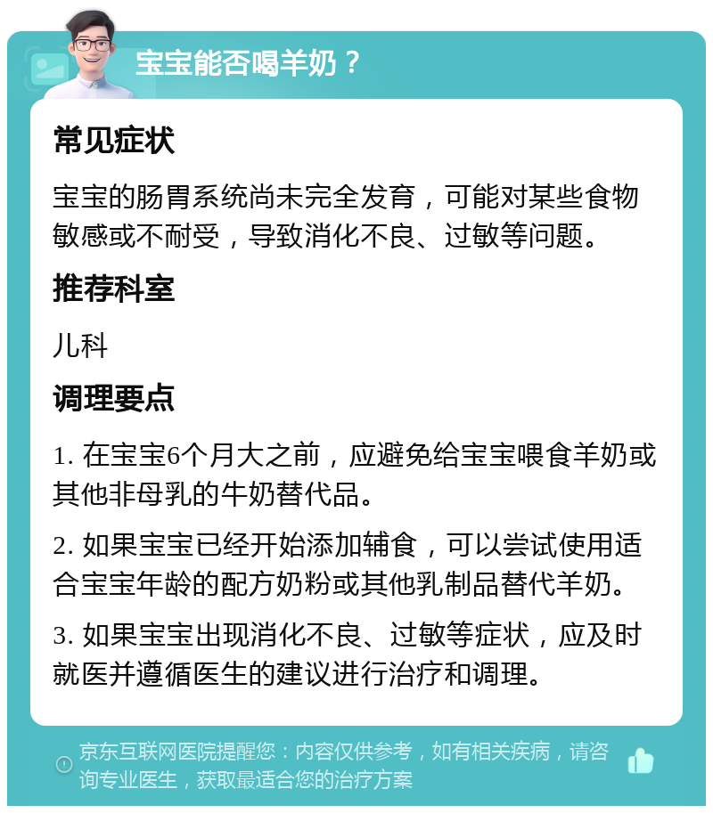 宝宝能否喝羊奶？ 常见症状 宝宝的肠胃系统尚未完全发育，可能对某些食物敏感或不耐受，导致消化不良、过敏等问题。 推荐科室 儿科 调理要点 1. 在宝宝6个月大之前，应避免给宝宝喂食羊奶或其他非母乳的牛奶替代品。 2. 如果宝宝已经开始添加辅食，可以尝试使用适合宝宝年龄的配方奶粉或其他乳制品替代羊奶。 3. 如果宝宝出现消化不良、过敏等症状，应及时就医并遵循医生的建议进行治疗和调理。