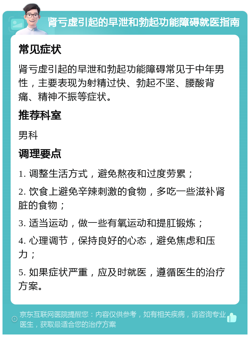 肾亏虚引起的早泄和勃起功能障碍就医指南 常见症状 肾亏虚引起的早泄和勃起功能障碍常见于中年男性，主要表现为射精过快、勃起不坚、腰酸背痛、精神不振等症状。 推荐科室 男科 调理要点 1. 调整生活方式，避免熬夜和过度劳累； 2. 饮食上避免辛辣刺激的食物，多吃一些滋补肾脏的食物； 3. 适当运动，做一些有氧运动和提肛锻炼； 4. 心理调节，保持良好的心态，避免焦虑和压力； 5. 如果症状严重，应及时就医，遵循医生的治疗方案。