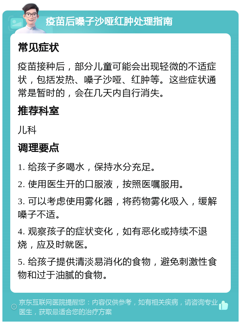 疫苗后嗓子沙哑红肿处理指南 常见症状 疫苗接种后，部分儿童可能会出现轻微的不适症状，包括发热、嗓子沙哑、红肿等。这些症状通常是暂时的，会在几天内自行消失。 推荐科室 儿科 调理要点 1. 给孩子多喝水，保持水分充足。 2. 使用医生开的口服液，按照医嘱服用。 3. 可以考虑使用雾化器，将药物雾化吸入，缓解嗓子不适。 4. 观察孩子的症状变化，如有恶化或持续不退烧，应及时就医。 5. 给孩子提供清淡易消化的食物，避免刺激性食物和过于油腻的食物。