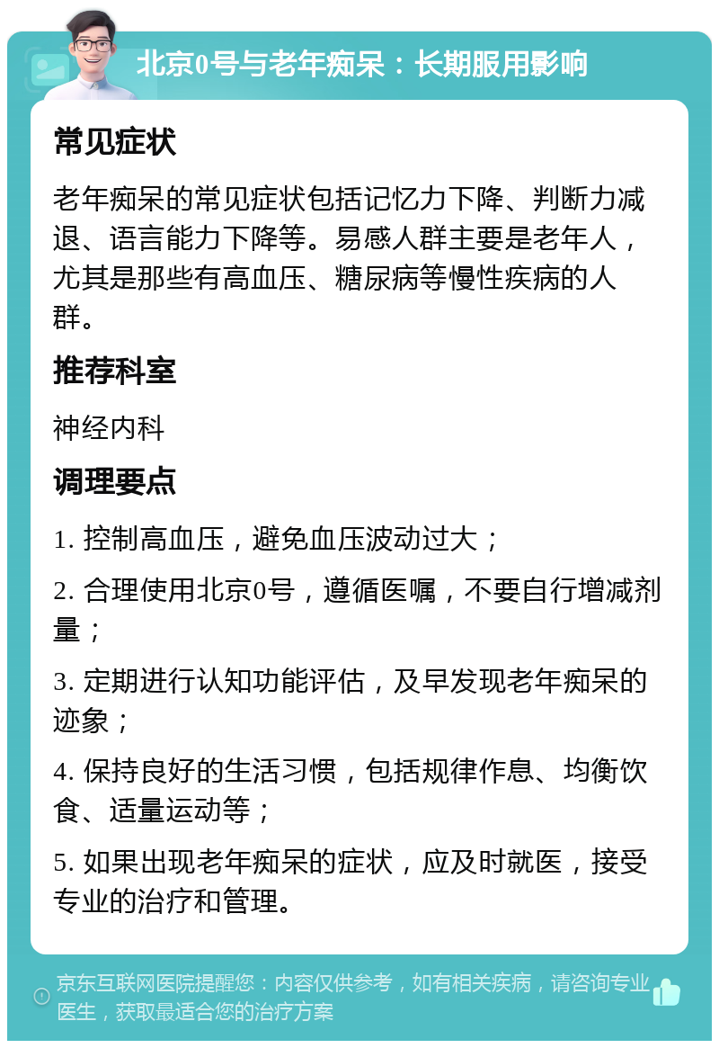 北京0号与老年痴呆：长期服用影响 常见症状 老年痴呆的常见症状包括记忆力下降、判断力减退、语言能力下降等。易感人群主要是老年人，尤其是那些有高血压、糖尿病等慢性疾病的人群。 推荐科室 神经内科 调理要点 1. 控制高血压，避免血压波动过大； 2. 合理使用北京0号，遵循医嘱，不要自行增减剂量； 3. 定期进行认知功能评估，及早发现老年痴呆的迹象； 4. 保持良好的生活习惯，包括规律作息、均衡饮食、适量运动等； 5. 如果出现老年痴呆的症状，应及时就医，接受专业的治疗和管理。