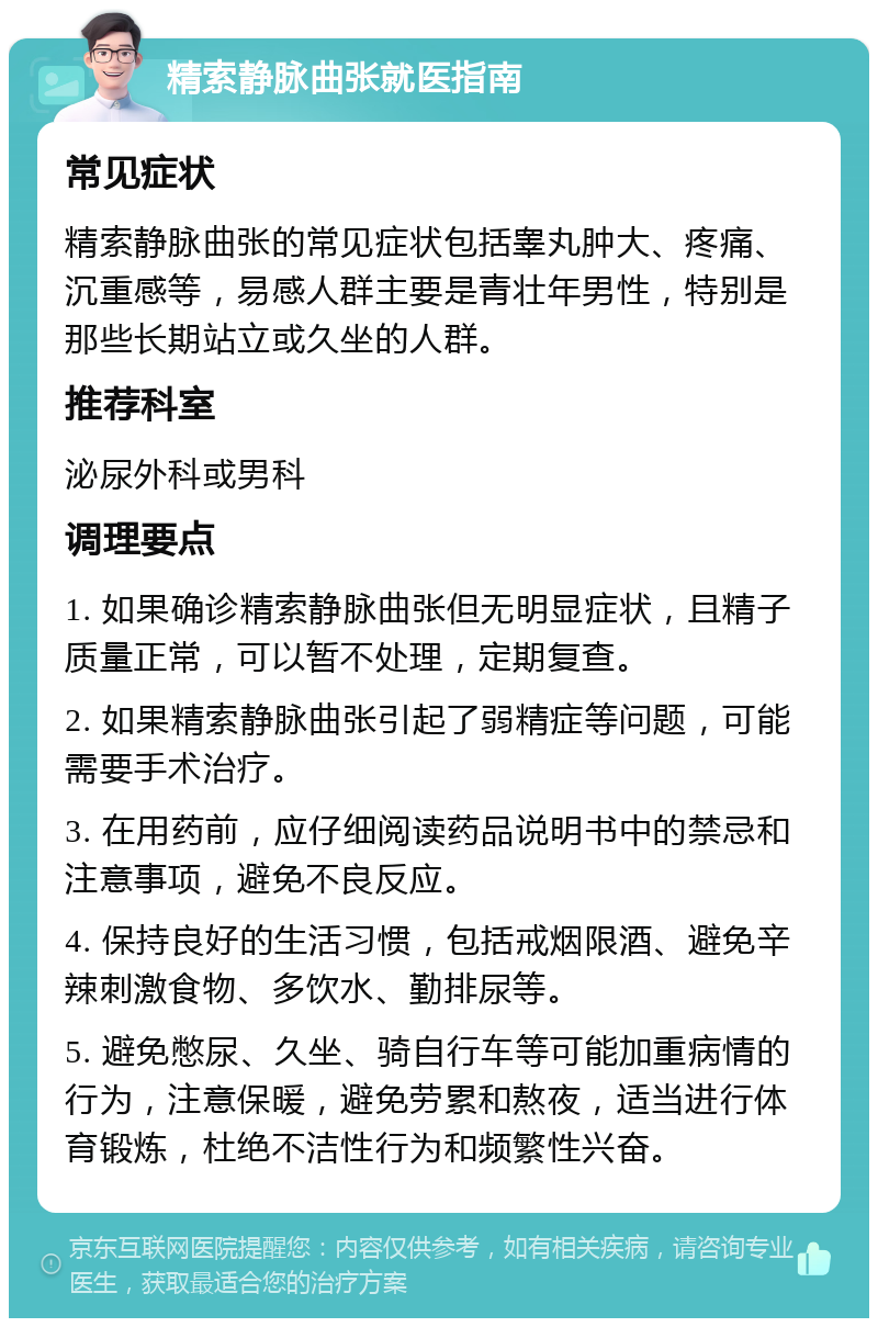 精索静脉曲张就医指南 常见症状 精索静脉曲张的常见症状包括睾丸肿大、疼痛、沉重感等，易感人群主要是青壮年男性，特别是那些长期站立或久坐的人群。 推荐科室 泌尿外科或男科 调理要点 1. 如果确诊精索静脉曲张但无明显症状，且精子质量正常，可以暂不处理，定期复查。 2. 如果精索静脉曲张引起了弱精症等问题，可能需要手术治疗。 3. 在用药前，应仔细阅读药品说明书中的禁忌和注意事项，避免不良反应。 4. 保持良好的生活习惯，包括戒烟限酒、避免辛辣刺激食物、多饮水、勤排尿等。 5. 避免憋尿、久坐、骑自行车等可能加重病情的行为，注意保暖，避免劳累和熬夜，适当进行体育锻炼，杜绝不洁性行为和频繁性兴奋。