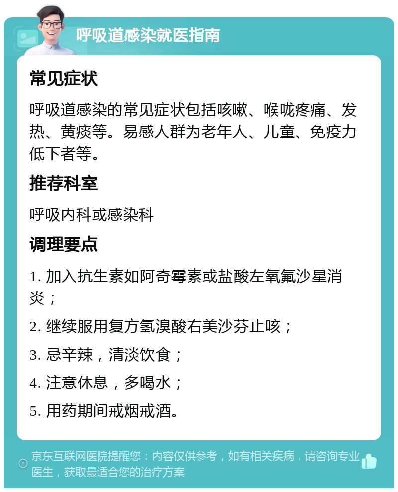 呼吸道感染就医指南 常见症状 呼吸道感染的常见症状包括咳嗽、喉咙疼痛、发热、黄痰等。易感人群为老年人、儿童、免疫力低下者等。 推荐科室 呼吸内科或感染科 调理要点 1. 加入抗生素如阿奇霉素或盐酸左氧氟沙星消炎； 2. 继续服用复方氢溴酸右美沙芬止咳； 3. 忌辛辣，清淡饮食； 4. 注意休息，多喝水； 5. 用药期间戒烟戒酒。