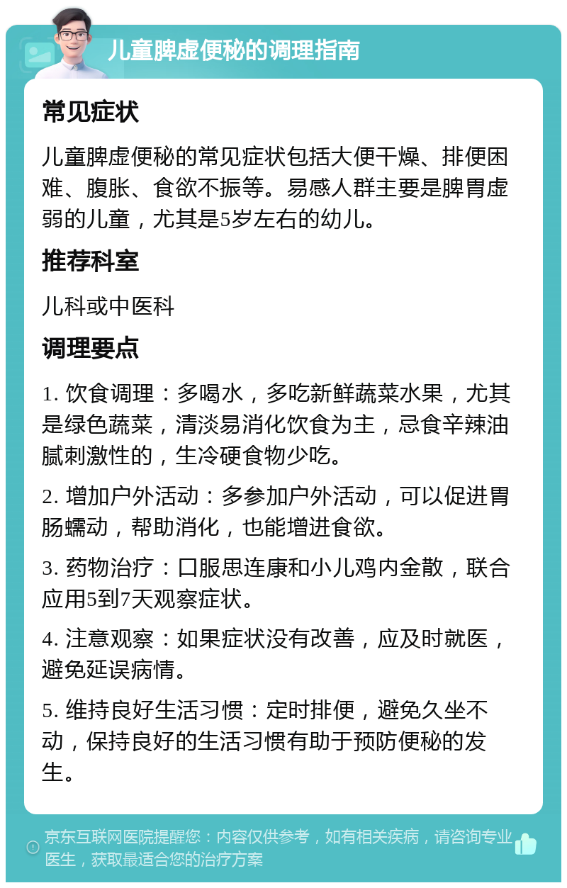 儿童脾虚便秘的调理指南 常见症状 儿童脾虚便秘的常见症状包括大便干燥、排便困难、腹胀、食欲不振等。易感人群主要是脾胃虚弱的儿童，尤其是5岁左右的幼儿。 推荐科室 儿科或中医科 调理要点 1. 饮食调理：多喝水，多吃新鲜蔬菜水果，尤其是绿色蔬菜，清淡易消化饮食为主，忌食辛辣油腻刺激性的，生冷硬食物少吃。 2. 增加户外活动：多参加户外活动，可以促进胃肠蠕动，帮助消化，也能增进食欲。 3. 药物治疗：口服思连康和小儿鸡内金散，联合应用5到7天观察症状。 4. 注意观察：如果症状没有改善，应及时就医，避免延误病情。 5. 维持良好生活习惯：定时排便，避免久坐不动，保持良好的生活习惯有助于预防便秘的发生。