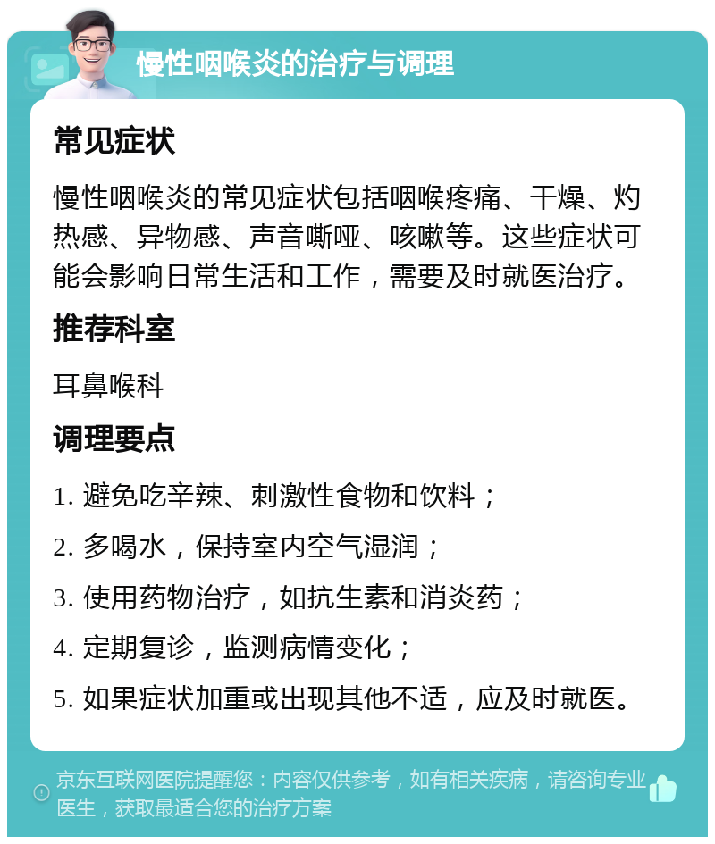 慢性咽喉炎的治疗与调理 常见症状 慢性咽喉炎的常见症状包括咽喉疼痛、干燥、灼热感、异物感、声音嘶哑、咳嗽等。这些症状可能会影响日常生活和工作，需要及时就医治疗。 推荐科室 耳鼻喉科 调理要点 1. 避免吃辛辣、刺激性食物和饮料； 2. 多喝水，保持室内空气湿润； 3. 使用药物治疗，如抗生素和消炎药； 4. 定期复诊，监测病情变化； 5. 如果症状加重或出现其他不适，应及时就医。