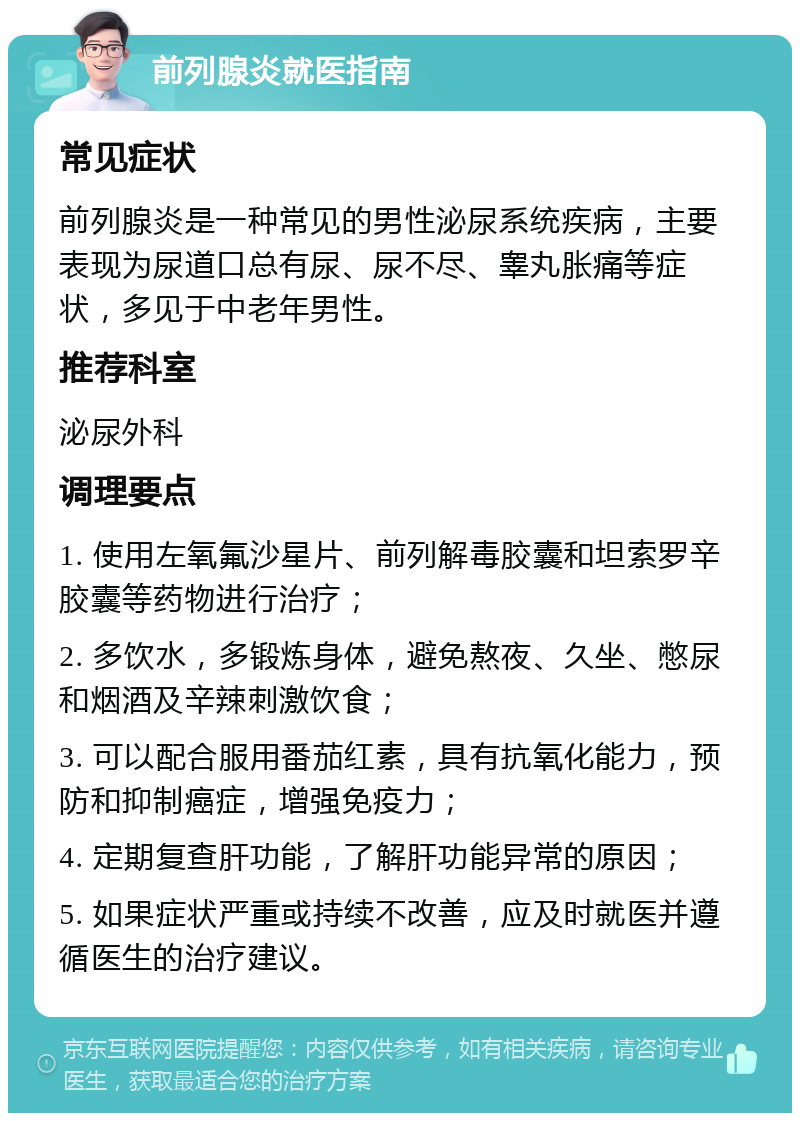 前列腺炎就医指南 常见症状 前列腺炎是一种常见的男性泌尿系统疾病，主要表现为尿道口总有尿、尿不尽、睾丸胀痛等症状，多见于中老年男性。 推荐科室 泌尿外科 调理要点 1. 使用左氧氟沙星片、前列解毒胶囊和坦索罗辛胶囊等药物进行治疗； 2. 多饮水，多锻炼身体，避免熬夜、久坐、憋尿和烟酒及辛辣刺激饮食； 3. 可以配合服用番茄红素，具有抗氧化能力，预防和抑制癌症，增强免疫力； 4. 定期复查肝功能，了解肝功能异常的原因； 5. 如果症状严重或持续不改善，应及时就医并遵循医生的治疗建议。