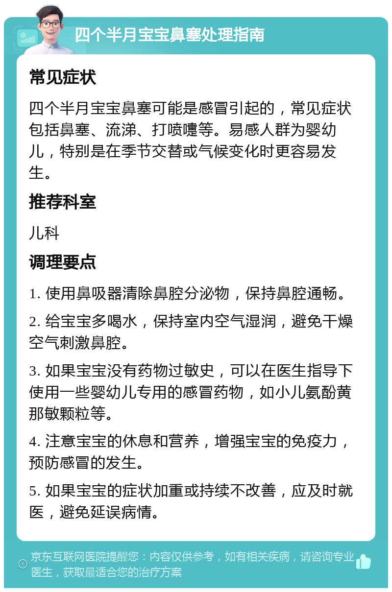 四个半月宝宝鼻塞处理指南 常见症状 四个半月宝宝鼻塞可能是感冒引起的，常见症状包括鼻塞、流涕、打喷嚏等。易感人群为婴幼儿，特别是在季节交替或气候变化时更容易发生。 推荐科室 儿科 调理要点 1. 使用鼻吸器清除鼻腔分泌物，保持鼻腔通畅。 2. 给宝宝多喝水，保持室内空气湿润，避免干燥空气刺激鼻腔。 3. 如果宝宝没有药物过敏史，可以在医生指导下使用一些婴幼儿专用的感冒药物，如小儿氨酚黄那敏颗粒等。 4. 注意宝宝的休息和营养，增强宝宝的免疫力，预防感冒的发生。 5. 如果宝宝的症状加重或持续不改善，应及时就医，避免延误病情。