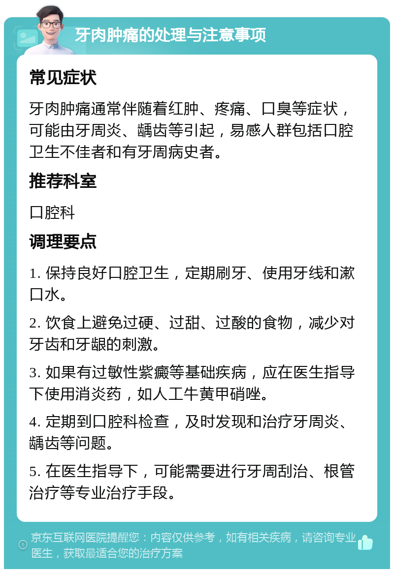 牙肉肿痛的处理与注意事项 常见症状 牙肉肿痛通常伴随着红肿、疼痛、口臭等症状，可能由牙周炎、龋齿等引起，易感人群包括口腔卫生不佳者和有牙周病史者。 推荐科室 口腔科 调理要点 1. 保持良好口腔卫生，定期刷牙、使用牙线和漱口水。 2. 饮食上避免过硬、过甜、过酸的食物，减少对牙齿和牙龈的刺激。 3. 如果有过敏性紫癜等基础疾病，应在医生指导下使用消炎药，如人工牛黄甲硝唑。 4. 定期到口腔科检查，及时发现和治疗牙周炎、龋齿等问题。 5. 在医生指导下，可能需要进行牙周刮治、根管治疗等专业治疗手段。