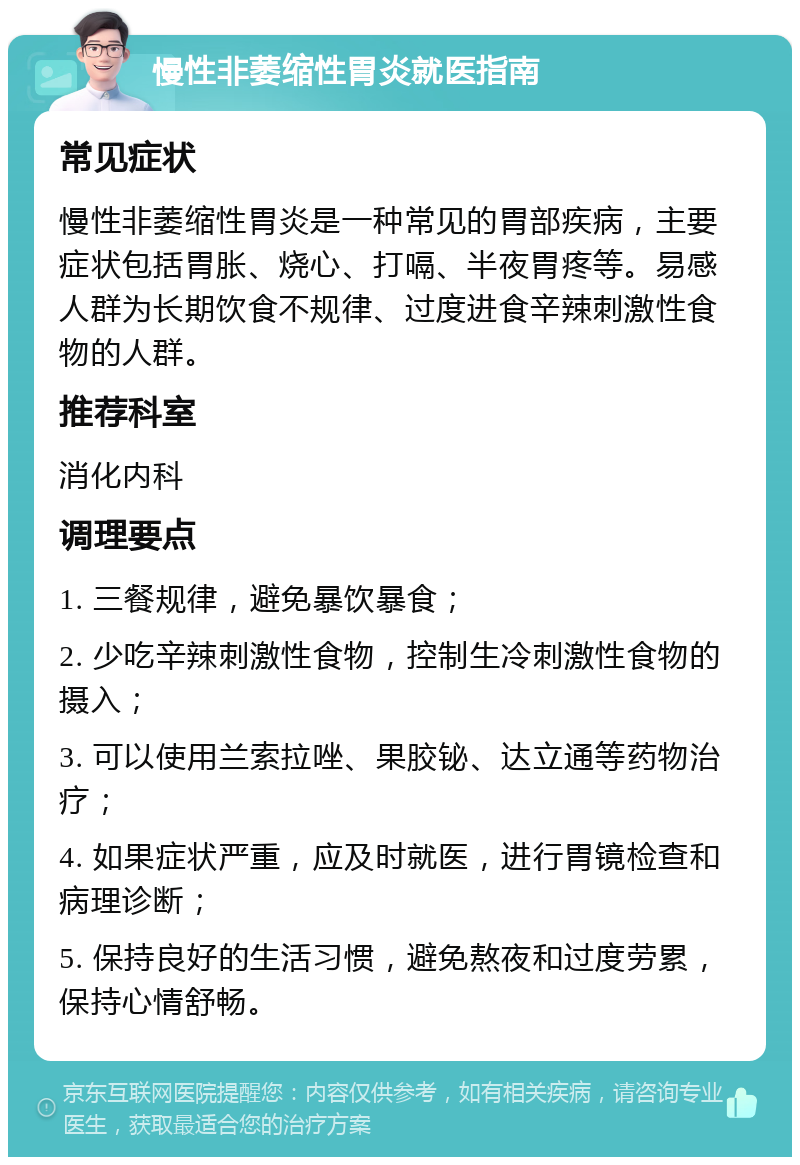 慢性非萎缩性胃炎就医指南 常见症状 慢性非萎缩性胃炎是一种常见的胃部疾病，主要症状包括胃胀、烧心、打嗝、半夜胃疼等。易感人群为长期饮食不规律、过度进食辛辣刺激性食物的人群。 推荐科室 消化内科 调理要点 1. 三餐规律，避免暴饮暴食； 2. 少吃辛辣刺激性食物，控制生冷刺激性食物的摄入； 3. 可以使用兰索拉唑、果胶铋、达立通等药物治疗； 4. 如果症状严重，应及时就医，进行胃镜检查和病理诊断； 5. 保持良好的生活习惯，避免熬夜和过度劳累，保持心情舒畅。