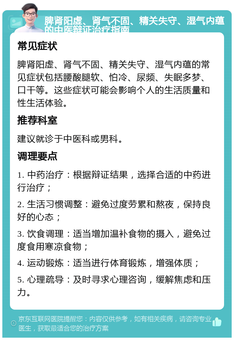 脾肾阳虚、肾气不固、精关失守、湿气内蕴的中医辩证治疗指南 常见症状 脾肾阳虚、肾气不固、精关失守、湿气内蕴的常见症状包括腰酸腿软、怕冷、尿频、失眠多梦、口干等。这些症状可能会影响个人的生活质量和性生活体验。 推荐科室 建议就诊于中医科或男科。 调理要点 1. 中药治疗：根据辩证结果，选择合适的中药进行治疗； 2. 生活习惯调整：避免过度劳累和熬夜，保持良好的心态； 3. 饮食调理：适当增加温补食物的摄入，避免过度食用寒凉食物； 4. 运动锻炼：适当进行体育锻炼，增强体质； 5. 心理疏导：及时寻求心理咨询，缓解焦虑和压力。