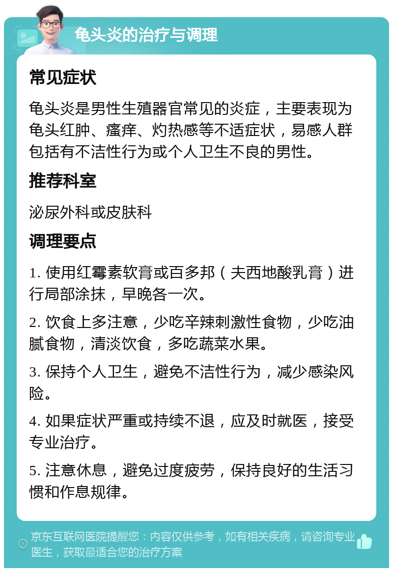 龟头炎的治疗与调理 常见症状 龟头炎是男性生殖器官常见的炎症，主要表现为龟头红肿、瘙痒、灼热感等不适症状，易感人群包括有不洁性行为或个人卫生不良的男性。 推荐科室 泌尿外科或皮肤科 调理要点 1. 使用红霉素软膏或百多邦（夫西地酸乳膏）进行局部涂抹，早晚各一次。 2. 饮食上多注意，少吃辛辣刺激性食物，少吃油腻食物，清淡饮食，多吃蔬菜水果。 3. 保持个人卫生，避免不洁性行为，减少感染风险。 4. 如果症状严重或持续不退，应及时就医，接受专业治疗。 5. 注意休息，避免过度疲劳，保持良好的生活习惯和作息规律。