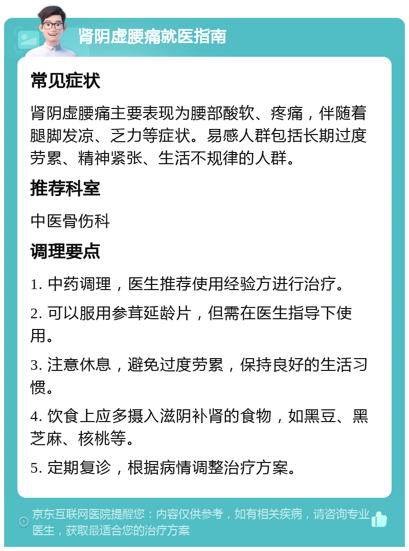 肾阴虚腰痛就医指南 常见症状 肾阴虚腰痛主要表现为腰部酸软、疼痛，伴随着腿脚发凉、乏力等症状。易感人群包括长期过度劳累、精神紧张、生活不规律的人群。 推荐科室 中医骨伤科 调理要点 1. 中药调理，医生推荐使用经验方进行治疗。 2. 可以服用参茸延龄片，但需在医生指导下使用。 3. 注意休息，避免过度劳累，保持良好的生活习惯。 4. 饮食上应多摄入滋阴补肾的食物，如黑豆、黑芝麻、核桃等。 5. 定期复诊，根据病情调整治疗方案。