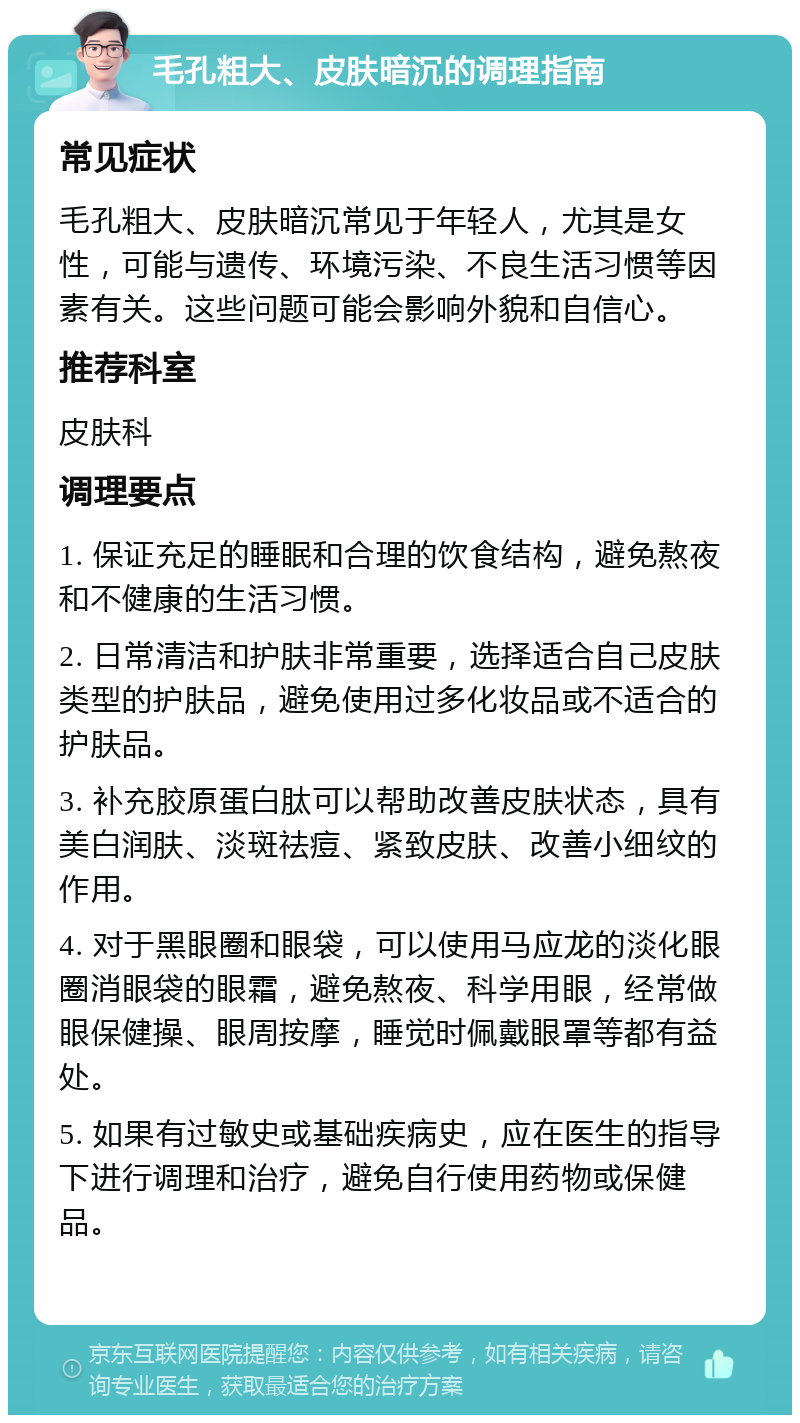 毛孔粗大、皮肤暗沉的调理指南 常见症状 毛孔粗大、皮肤暗沉常见于年轻人，尤其是女性，可能与遗传、环境污染、不良生活习惯等因素有关。这些问题可能会影响外貌和自信心。 推荐科室 皮肤科 调理要点 1. 保证充足的睡眠和合理的饮食结构，避免熬夜和不健康的生活习惯。 2. 日常清洁和护肤非常重要，选择适合自己皮肤类型的护肤品，避免使用过多化妆品或不适合的护肤品。 3. 补充胶原蛋白肽可以帮助改善皮肤状态，具有美白润肤、淡斑祛痘、紧致皮肤、改善小细纹的作用。 4. 对于黑眼圈和眼袋，可以使用马应龙的淡化眼圈消眼袋的眼霜，避免熬夜、科学用眼，经常做眼保健操、眼周按摩，睡觉时佩戴眼罩等都有益处。 5. 如果有过敏史或基础疾病史，应在医生的指导下进行调理和治疗，避免自行使用药物或保健品。