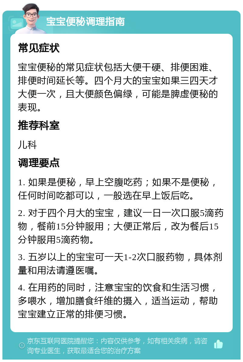 宝宝便秘调理指南 常见症状 宝宝便秘的常见症状包括大便干硬、排便困难、排便时间延长等。四个月大的宝宝如果三四天才大便一次，且大便颜色偏绿，可能是脾虚便秘的表现。 推荐科室 儿科 调理要点 1. 如果是便秘，早上空腹吃药；如果不是便秘，任何时间吃都可以，一般选在早上饭后吃。 2. 对于四个月大的宝宝，建议一日一次口服5滴药物，餐前15分钟服用；大便正常后，改为餐后15分钟服用5滴药物。 3. 五岁以上的宝宝可一天1-2次口服药物，具体剂量和用法请遵医嘱。 4. 在用药的同时，注意宝宝的饮食和生活习惯，多喂水，增加膳食纤维的摄入，适当运动，帮助宝宝建立正常的排便习惯。