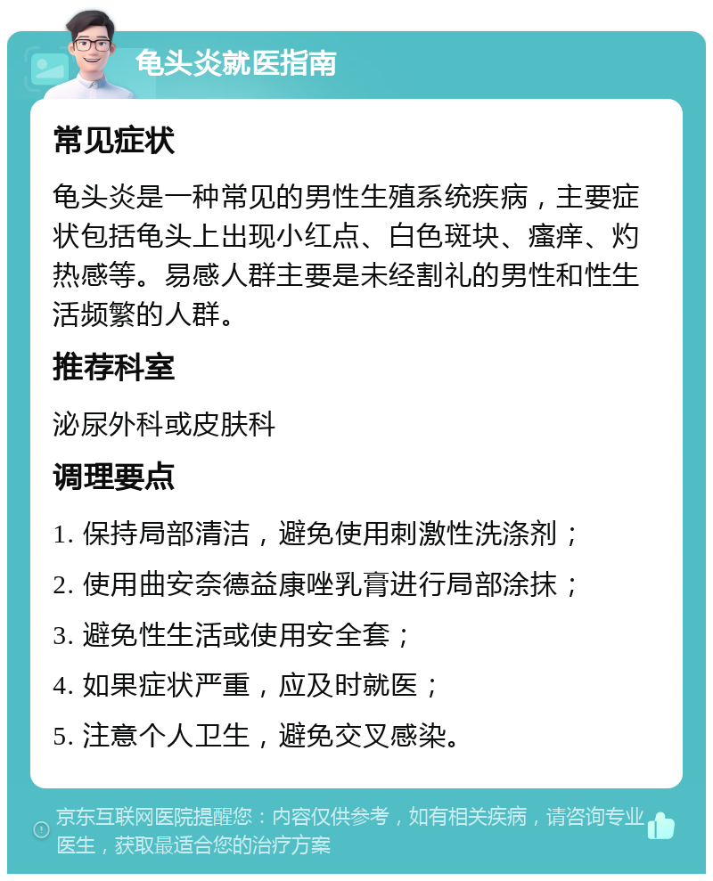 龟头炎就医指南 常见症状 龟头炎是一种常见的男性生殖系统疾病，主要症状包括龟头上出现小红点、白色斑块、瘙痒、灼热感等。易感人群主要是未经割礼的男性和性生活频繁的人群。 推荐科室 泌尿外科或皮肤科 调理要点 1. 保持局部清洁，避免使用刺激性洗涤剂； 2. 使用曲安奈德益康唑乳膏进行局部涂抹； 3. 避免性生活或使用安全套； 4. 如果症状严重，应及时就医； 5. 注意个人卫生，避免交叉感染。