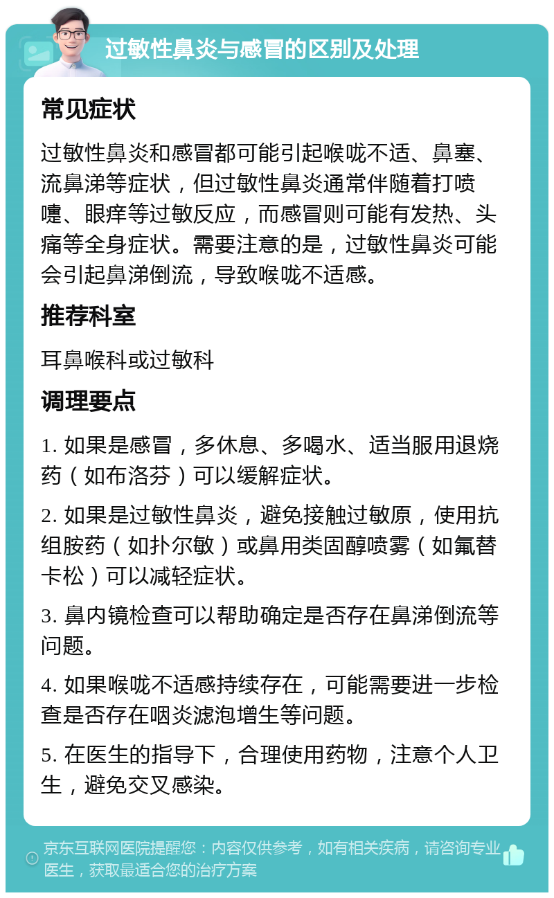 过敏性鼻炎与感冒的区别及处理 常见症状 过敏性鼻炎和感冒都可能引起喉咙不适、鼻塞、流鼻涕等症状，但过敏性鼻炎通常伴随着打喷嚏、眼痒等过敏反应，而感冒则可能有发热、头痛等全身症状。需要注意的是，过敏性鼻炎可能会引起鼻涕倒流，导致喉咙不适感。 推荐科室 耳鼻喉科或过敏科 调理要点 1. 如果是感冒，多休息、多喝水、适当服用退烧药（如布洛芬）可以缓解症状。 2. 如果是过敏性鼻炎，避免接触过敏原，使用抗组胺药（如扑尔敏）或鼻用类固醇喷雾（如氟替卡松）可以减轻症状。 3. 鼻内镜检查可以帮助确定是否存在鼻涕倒流等问题。 4. 如果喉咙不适感持续存在，可能需要进一步检查是否存在咽炎滤泡增生等问题。 5. 在医生的指导下，合理使用药物，注意个人卫生，避免交叉感染。