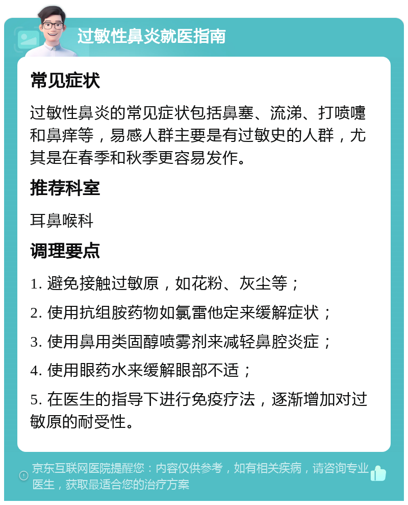 过敏性鼻炎就医指南 常见症状 过敏性鼻炎的常见症状包括鼻塞、流涕、打喷嚏和鼻痒等，易感人群主要是有过敏史的人群，尤其是在春季和秋季更容易发作。 推荐科室 耳鼻喉科 调理要点 1. 避免接触过敏原，如花粉、灰尘等； 2. 使用抗组胺药物如氯雷他定来缓解症状； 3. 使用鼻用类固醇喷雾剂来减轻鼻腔炎症； 4. 使用眼药水来缓解眼部不适； 5. 在医生的指导下进行免疫疗法，逐渐增加对过敏原的耐受性。