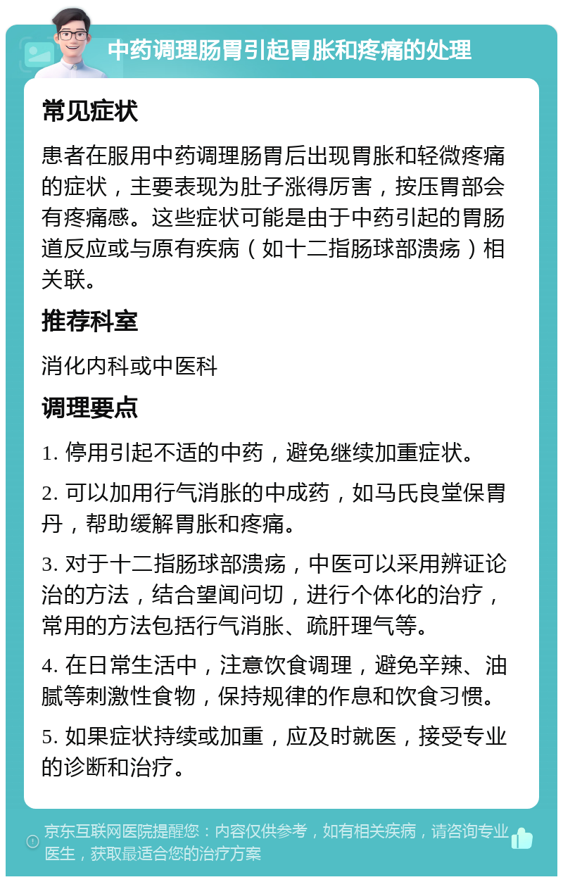 中药调理肠胃引起胃胀和疼痛的处理 常见症状 患者在服用中药调理肠胃后出现胃胀和轻微疼痛的症状，主要表现为肚子涨得厉害，按压胃部会有疼痛感。这些症状可能是由于中药引起的胃肠道反应或与原有疾病（如十二指肠球部溃疡）相关联。 推荐科室 消化内科或中医科 调理要点 1. 停用引起不适的中药，避免继续加重症状。 2. 可以加用行气消胀的中成药，如马氏良堂保胃丹，帮助缓解胃胀和疼痛。 3. 对于十二指肠球部溃疡，中医可以采用辨证论治的方法，结合望闻问切，进行个体化的治疗，常用的方法包括行气消胀、疏肝理气等。 4. 在日常生活中，注意饮食调理，避免辛辣、油腻等刺激性食物，保持规律的作息和饮食习惯。 5. 如果症状持续或加重，应及时就医，接受专业的诊断和治疗。