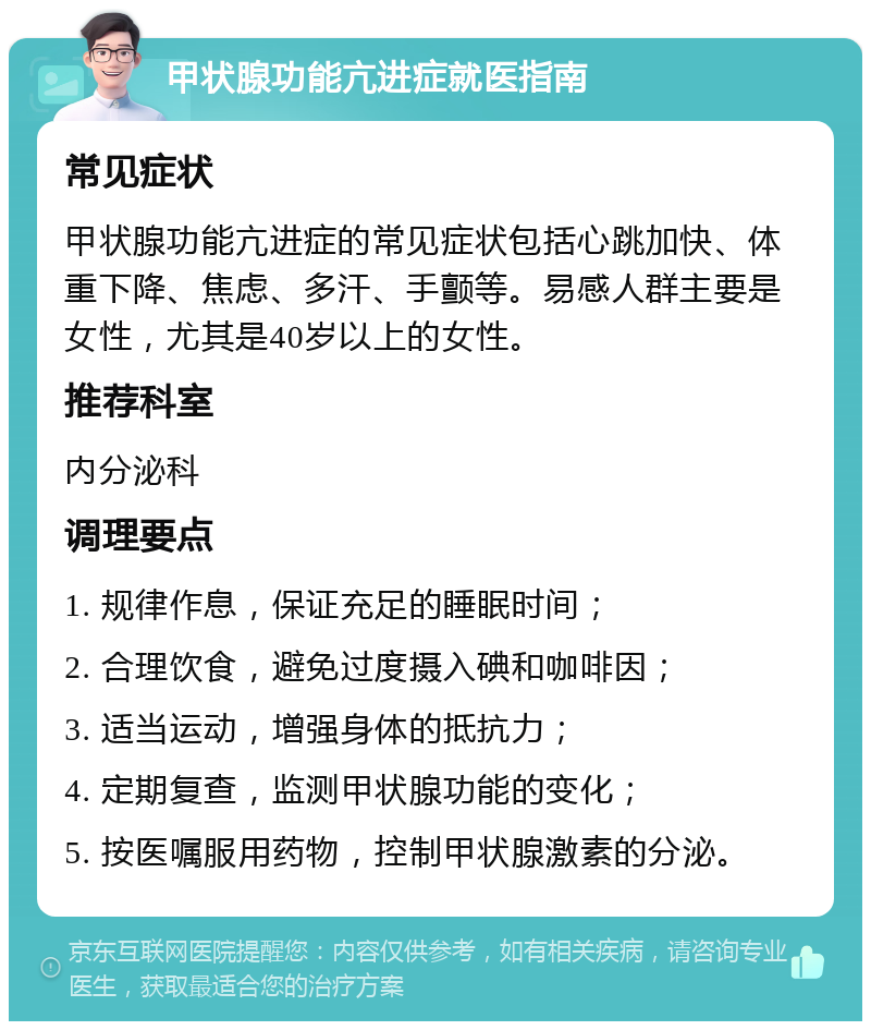 甲状腺功能亢进症就医指南 常见症状 甲状腺功能亢进症的常见症状包括心跳加快、体重下降、焦虑、多汗、手颤等。易感人群主要是女性，尤其是40岁以上的女性。 推荐科室 内分泌科 调理要点 1. 规律作息，保证充足的睡眠时间； 2. 合理饮食，避免过度摄入碘和咖啡因； 3. 适当运动，增强身体的抵抗力； 4. 定期复查，监测甲状腺功能的变化； 5. 按医嘱服用药物，控制甲状腺激素的分泌。