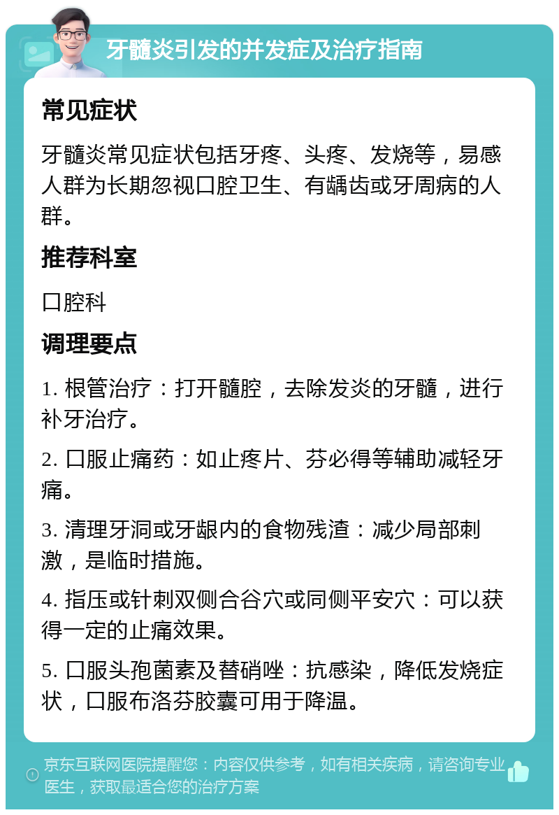 牙髓炎引发的并发症及治疗指南 常见症状 牙髓炎常见症状包括牙疼、头疼、发烧等，易感人群为长期忽视口腔卫生、有龋齿或牙周病的人群。 推荐科室 口腔科 调理要点 1. 根管治疗：打开髓腔，去除发炎的牙髓，进行补牙治疗。 2. 口服止痛药：如止疼片、芬必得等辅助减轻牙痛。 3. 清理牙洞或牙龈内的食物残渣：减少局部刺激，是临时措施。 4. 指压或针刺双侧合谷穴或同侧平安穴：可以获得一定的止痛效果。 5. 口服头孢菌素及替硝唑：抗感染，降低发烧症状，口服布洛芬胶囊可用于降温。