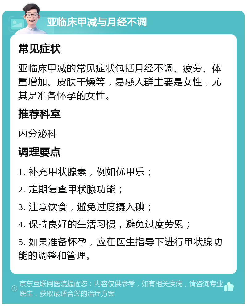 亚临床甲减与月经不调 常见症状 亚临床甲减的常见症状包括月经不调、疲劳、体重增加、皮肤干燥等，易感人群主要是女性，尤其是准备怀孕的女性。 推荐科室 内分泌科 调理要点 1. 补充甲状腺素，例如优甲乐； 2. 定期复查甲状腺功能； 3. 注意饮食，避免过度摄入碘； 4. 保持良好的生活习惯，避免过度劳累； 5. 如果准备怀孕，应在医生指导下进行甲状腺功能的调整和管理。