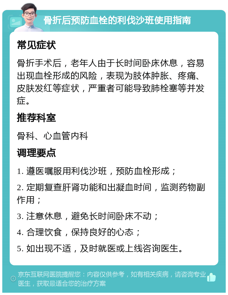 骨折后预防血栓的利伐沙班使用指南 常见症状 骨折手术后，老年人由于长时间卧床休息，容易出现血栓形成的风险，表现为肢体肿胀、疼痛、皮肤发红等症状，严重者可能导致肺栓塞等并发症。 推荐科室 骨科、心血管内科 调理要点 1. 遵医嘱服用利伐沙班，预防血栓形成； 2. 定期复查肝肾功能和出凝血时间，监测药物副作用； 3. 注意休息，避免长时间卧床不动； 4. 合理饮食，保持良好的心态； 5. 如出现不适，及时就医或上线咨询医生。