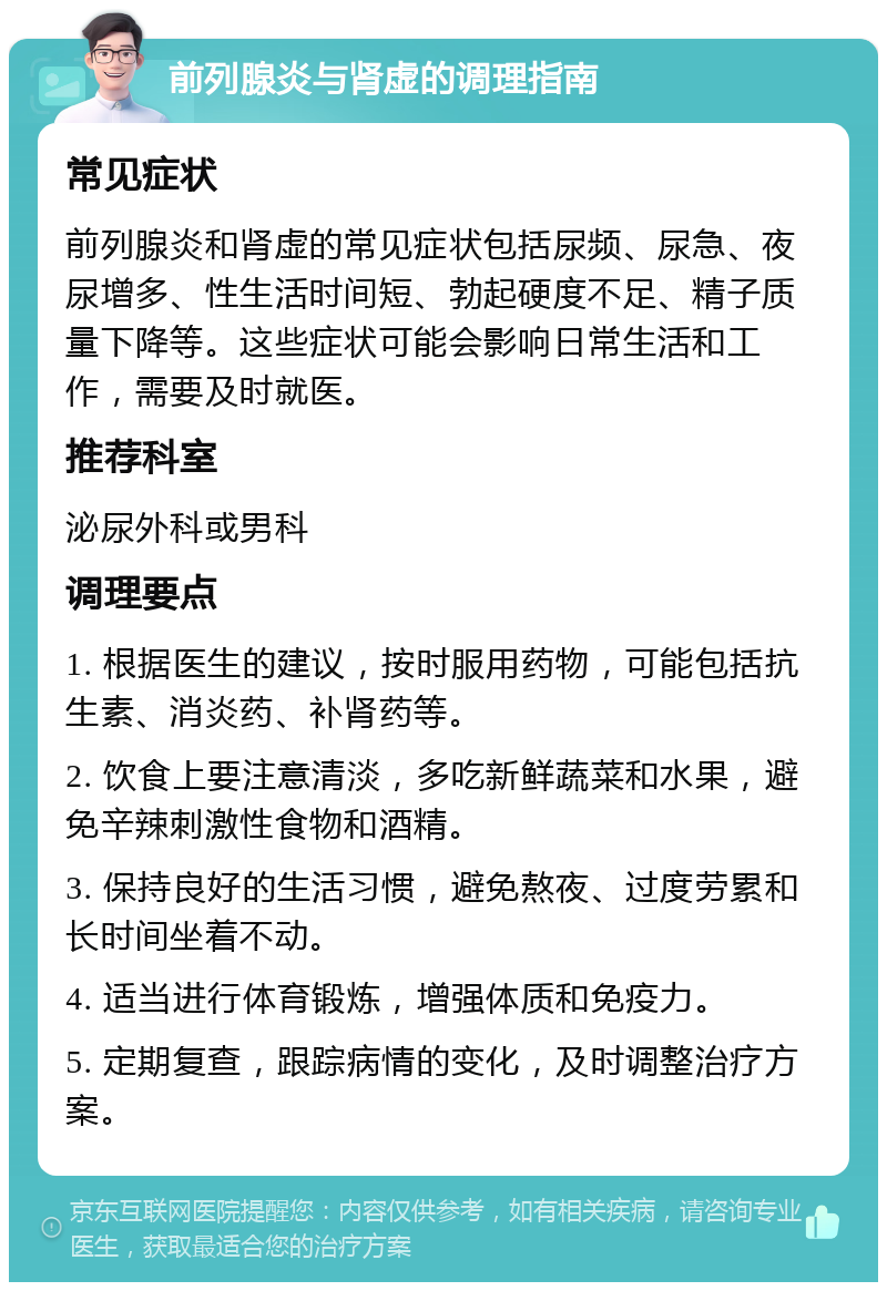 前列腺炎与肾虚的调理指南 常见症状 前列腺炎和肾虚的常见症状包括尿频、尿急、夜尿增多、性生活时间短、勃起硬度不足、精子质量下降等。这些症状可能会影响日常生活和工作，需要及时就医。 推荐科室 泌尿外科或男科 调理要点 1. 根据医生的建议，按时服用药物，可能包括抗生素、消炎药、补肾药等。 2. 饮食上要注意清淡，多吃新鲜蔬菜和水果，避免辛辣刺激性食物和酒精。 3. 保持良好的生活习惯，避免熬夜、过度劳累和长时间坐着不动。 4. 适当进行体育锻炼，增强体质和免疫力。 5. 定期复查，跟踪病情的变化，及时调整治疗方案。