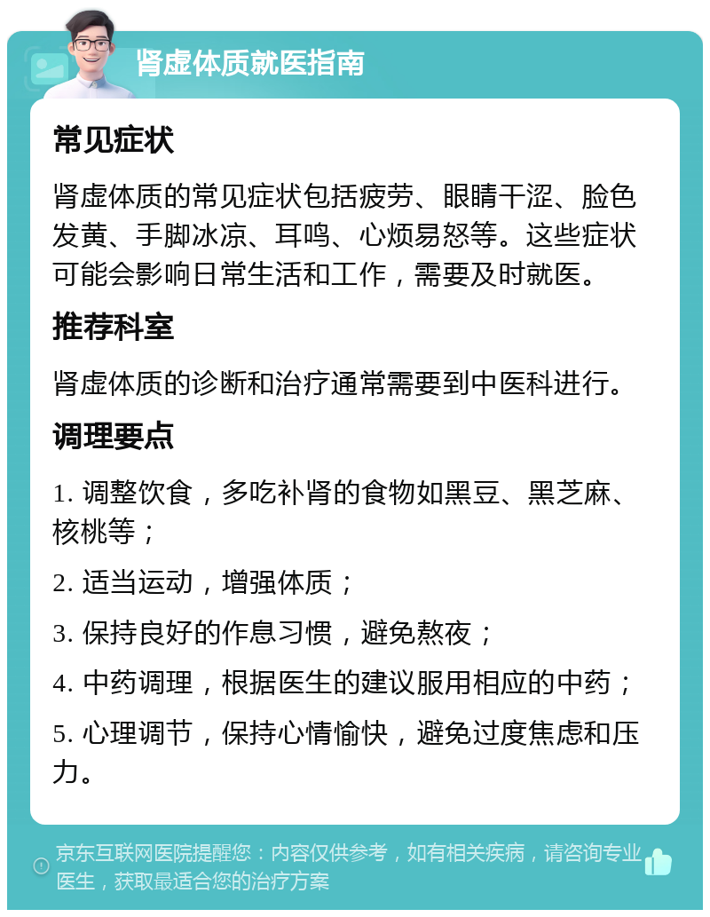 肾虚体质就医指南 常见症状 肾虚体质的常见症状包括疲劳、眼睛干涩、脸色发黄、手脚冰凉、耳鸣、心烦易怒等。这些症状可能会影响日常生活和工作，需要及时就医。 推荐科室 肾虚体质的诊断和治疗通常需要到中医科进行。 调理要点 1. 调整饮食，多吃补肾的食物如黑豆、黑芝麻、核桃等； 2. 适当运动，增强体质； 3. 保持良好的作息习惯，避免熬夜； 4. 中药调理，根据医生的建议服用相应的中药； 5. 心理调节，保持心情愉快，避免过度焦虑和压力。