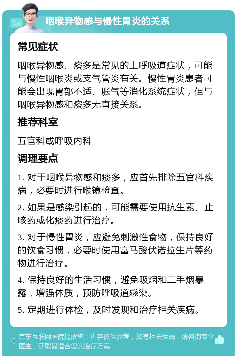 咽喉异物感与慢性胃炎的关系 常见症状 咽喉异物感、痰多是常见的上呼吸道症状，可能与慢性咽喉炎或支气管炎有关。慢性胃炎患者可能会出现胃部不适、胀气等消化系统症状，但与咽喉异物感和痰多无直接关系。 推荐科室 五官科或呼吸内科 调理要点 1. 对于咽喉异物感和痰多，应首先排除五官科疾病，必要时进行喉镜检查。 2. 如果是感染引起的，可能需要使用抗生素、止咳药或化痰药进行治疗。 3. 对于慢性胃炎，应避免刺激性食物，保持良好的饮食习惯，必要时使用富马酸伏诺拉生片等药物进行治疗。 4. 保持良好的生活习惯，避免吸烟和二手烟暴露，增强体质，预防呼吸道感染。 5. 定期进行体检，及时发现和治疗相关疾病。