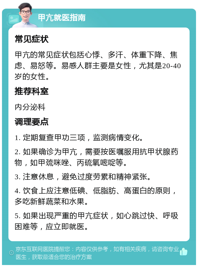 甲亢就医指南 常见症状 甲亢的常见症状包括心悸、多汗、体重下降、焦虑、易怒等。易感人群主要是女性，尤其是20-40岁的女性。 推荐科室 内分泌科 调理要点 1. 定期复查甲功三项，监测病情变化。 2. 如果确诊为甲亢，需要按医嘱服用抗甲状腺药物，如甲巯咪唑、丙硫氧嘧啶等。 3. 注意休息，避免过度劳累和精神紧张。 4. 饮食上应注意低碘、低脂肪、高蛋白的原则，多吃新鲜蔬菜和水果。 5. 如果出现严重的甲亢症状，如心跳过快、呼吸困难等，应立即就医。