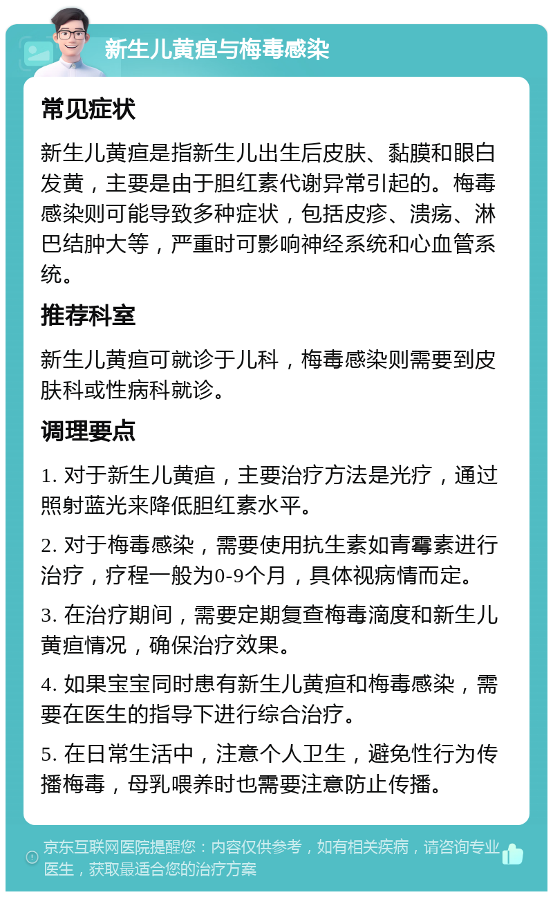 新生儿黄疸与梅毒感染 常见症状 新生儿黄疸是指新生儿出生后皮肤、黏膜和眼白发黄，主要是由于胆红素代谢异常引起的。梅毒感染则可能导致多种症状，包括皮疹、溃疡、淋巴结肿大等，严重时可影响神经系统和心血管系统。 推荐科室 新生儿黄疸可就诊于儿科，梅毒感染则需要到皮肤科或性病科就诊。 调理要点 1. 对于新生儿黄疸，主要治疗方法是光疗，通过照射蓝光来降低胆红素水平。 2. 对于梅毒感染，需要使用抗生素如青霉素进行治疗，疗程一般为0-9个月，具体视病情而定。 3. 在治疗期间，需要定期复查梅毒滴度和新生儿黄疸情况，确保治疗效果。 4. 如果宝宝同时患有新生儿黄疸和梅毒感染，需要在医生的指导下进行综合治疗。 5. 在日常生活中，注意个人卫生，避免性行为传播梅毒，母乳喂养时也需要注意防止传播。