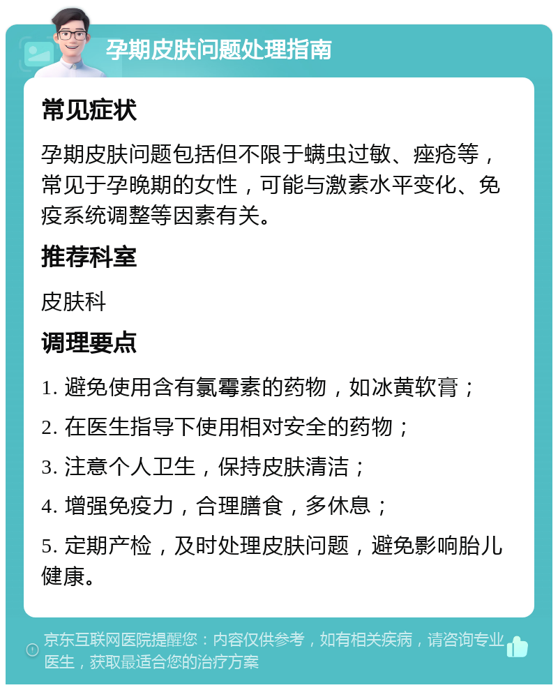 孕期皮肤问题处理指南 常见症状 孕期皮肤问题包括但不限于螨虫过敏、痤疮等，常见于孕晚期的女性，可能与激素水平变化、免疫系统调整等因素有关。 推荐科室 皮肤科 调理要点 1. 避免使用含有氯霉素的药物，如冰黄软膏； 2. 在医生指导下使用相对安全的药物； 3. 注意个人卫生，保持皮肤清洁； 4. 增强免疫力，合理膳食，多休息； 5. 定期产检，及时处理皮肤问题，避免影响胎儿健康。