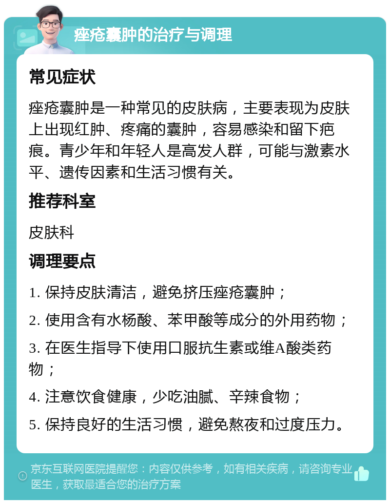 痤疮囊肿的治疗与调理 常见症状 痤疮囊肿是一种常见的皮肤病，主要表现为皮肤上出现红肿、疼痛的囊肿，容易感染和留下疤痕。青少年和年轻人是高发人群，可能与激素水平、遗传因素和生活习惯有关。 推荐科室 皮肤科 调理要点 1. 保持皮肤清洁，避免挤压痤疮囊肿； 2. 使用含有水杨酸、苯甲酸等成分的外用药物； 3. 在医生指导下使用口服抗生素或维A酸类药物； 4. 注意饮食健康，少吃油腻、辛辣食物； 5. 保持良好的生活习惯，避免熬夜和过度压力。