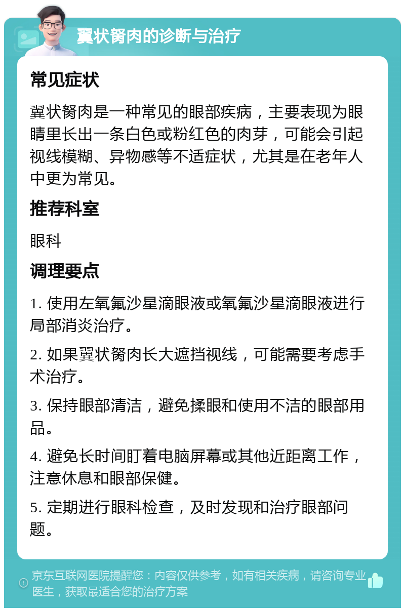 翼状胬肉的诊断与治疗 常见症状 翼状胬肉是一种常见的眼部疾病，主要表现为眼睛里长出一条白色或粉红色的肉芽，可能会引起视线模糊、异物感等不适症状，尤其是在老年人中更为常见。 推荐科室 眼科 调理要点 1. 使用左氧氟沙星滴眼液或氧氟沙星滴眼液进行局部消炎治疗。 2. 如果翼状胬肉长大遮挡视线，可能需要考虑手术治疗。 3. 保持眼部清洁，避免揉眼和使用不洁的眼部用品。 4. 避免长时间盯着电脑屏幕或其他近距离工作，注意休息和眼部保健。 5. 定期进行眼科检查，及时发现和治疗眼部问题。