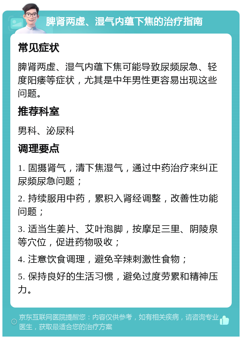 脾肾两虚、湿气内蕴下焦的治疗指南 常见症状 脾肾两虚、湿气内蕴下焦可能导致尿频尿急、轻度阳痿等症状，尤其是中年男性更容易出现这些问题。 推荐科室 男科、泌尿科 调理要点 1. 固摄肾气，清下焦湿气，通过中药治疗来纠正尿频尿急问题； 2. 持续服用中药，累积入肾经调整，改善性功能问题； 3. 适当生姜片、艾叶泡脚，按摩足三里、阴陵泉等穴位，促进药物吸收； 4. 注意饮食调理，避免辛辣刺激性食物； 5. 保持良好的生活习惯，避免过度劳累和精神压力。