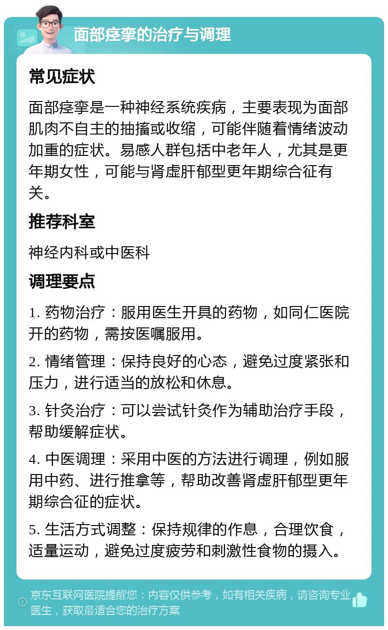 面部痉挛的治疗与调理 常见症状 面部痉挛是一种神经系统疾病，主要表现为面部肌肉不自主的抽搐或收缩，可能伴随着情绪波动加重的症状。易感人群包括中老年人，尤其是更年期女性，可能与肾虚肝郁型更年期综合征有关。 推荐科室 神经内科或中医科 调理要点 1. 药物治疗：服用医生开具的药物，如同仁医院开的药物，需按医嘱服用。 2. 情绪管理：保持良好的心态，避免过度紧张和压力，进行适当的放松和休息。 3. 针灸治疗：可以尝试针灸作为辅助治疗手段，帮助缓解症状。 4. 中医调理：采用中医的方法进行调理，例如服用中药、进行推拿等，帮助改善肾虚肝郁型更年期综合征的症状。 5. 生活方式调整：保持规律的作息，合理饮食，适量运动，避免过度疲劳和刺激性食物的摄入。