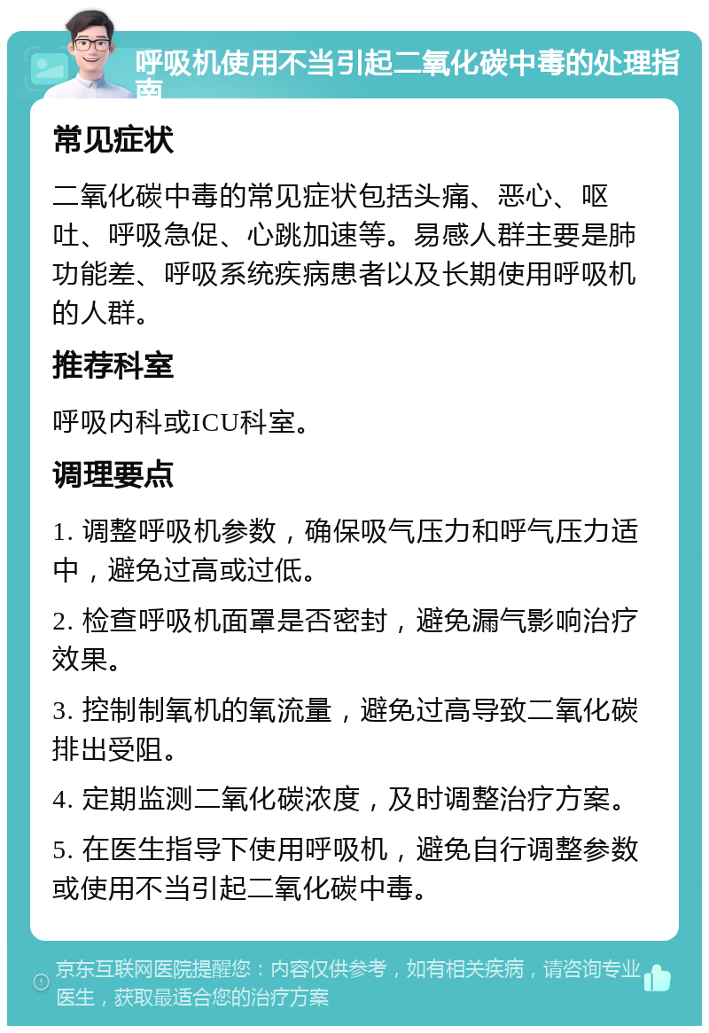 呼吸机使用不当引起二氧化碳中毒的处理指南 常见症状 二氧化碳中毒的常见症状包括头痛、恶心、呕吐、呼吸急促、心跳加速等。易感人群主要是肺功能差、呼吸系统疾病患者以及长期使用呼吸机的人群。 推荐科室 呼吸内科或ICU科室。 调理要点 1. 调整呼吸机参数，确保吸气压力和呼气压力适中，避免过高或过低。 2. 检查呼吸机面罩是否密封，避免漏气影响治疗效果。 3. 控制制氧机的氧流量，避免过高导致二氧化碳排出受阻。 4. 定期监测二氧化碳浓度，及时调整治疗方案。 5. 在医生指导下使用呼吸机，避免自行调整参数或使用不当引起二氧化碳中毒。